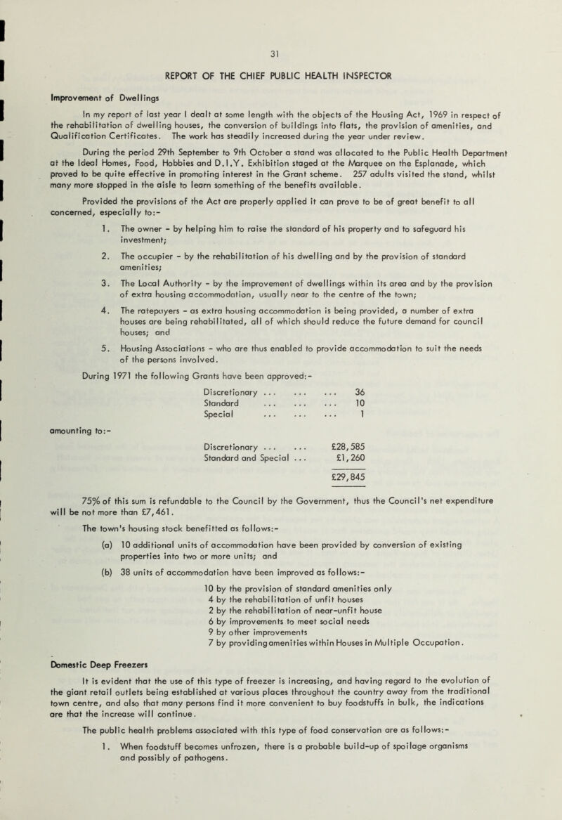 REPORT OF THE CHIEF PUBLIC HEALTH INSPECTOR Improvement of Dwellings In my report of lost year I dealt at some length with the objects of the Housing Act, 1969 in respect of the rehabilitation of dwelling houses, the conversion of buildings into flats, the provision of amenities, and Qualificotion Certificates. The work has steadily increased during the year under review. During the period 29th September to 9th October a stand was allocated to the Public Health Department at the Ideal Homes, Food, Hobbies and D.I.Y. Exhibition staged at the Marquee on the Esplanade, which proved to be quite effective in promoting interest in the Grant scheme. 257 adults visited the stand, whilst many more stopped in the aisle to learn something of the benefits available. Provided the provisions of the Act are properly applied it can prove to be of great benefit to all concerned, especially to:- 1. The owner - by helping him to raise the standard of his property and to safeguard his investment; 2. The occupier - by the rehabilitation of his dwelling and by the provision of standard amenities; 3. The Local Authority - by the improvement of dwellings within its area and by the provision of extra housing accommodation, usually near to the centre of the town; 4. The ratepayers - as extra housing accommodation is being provided, a number of extra houses are being rehabilitated, all of which should reduce the future demand for council houses; and 5. Housing Associations - who are thus enabled to provide accommodation to suit the needs of the persons involved. During 1971 the following Grants have been approved;- Discretionary ... ... Standard ... ... Special ... ... amounting to:- Discretionary ... ... Standard and Special .. , 36 10 1 £28,585 £1,260 £29,845 75% of this sum is refundable to the Council by the Government, thus the Council's net expenditure will be not more than £7,461, The town's housing stock benefitted as follows:- (a) 10 additional units of accommodation have been provided by conversion of existing properties into two or more units; and (b) 38 units of accommodation have been improved as follows:- 10 by the provision of standard amenities only 4 by the rehabilitation of unfit houses 2 by the rehabilitation of near-unfit house 6 by improvements to meet social needs 9 by other improvements 7 by providingamenities within Houses in Multiple Occupation, Domestic Deep Freezers It is evident that the use of this type of freezer is increasing, and having regard to the evolution of the giant retail outlets being established at various places throughout the country away from the traditional town centre, and also that many persons find It more convenient to buy foodstuffs in bulk, the indications are that the increase will continue. The public health problems associated with this type of food conservation are as follows:- 1 , When foodstuff becomes unfrozen, there is a probable build-up of spoilage organisms and possibly of pathogens.