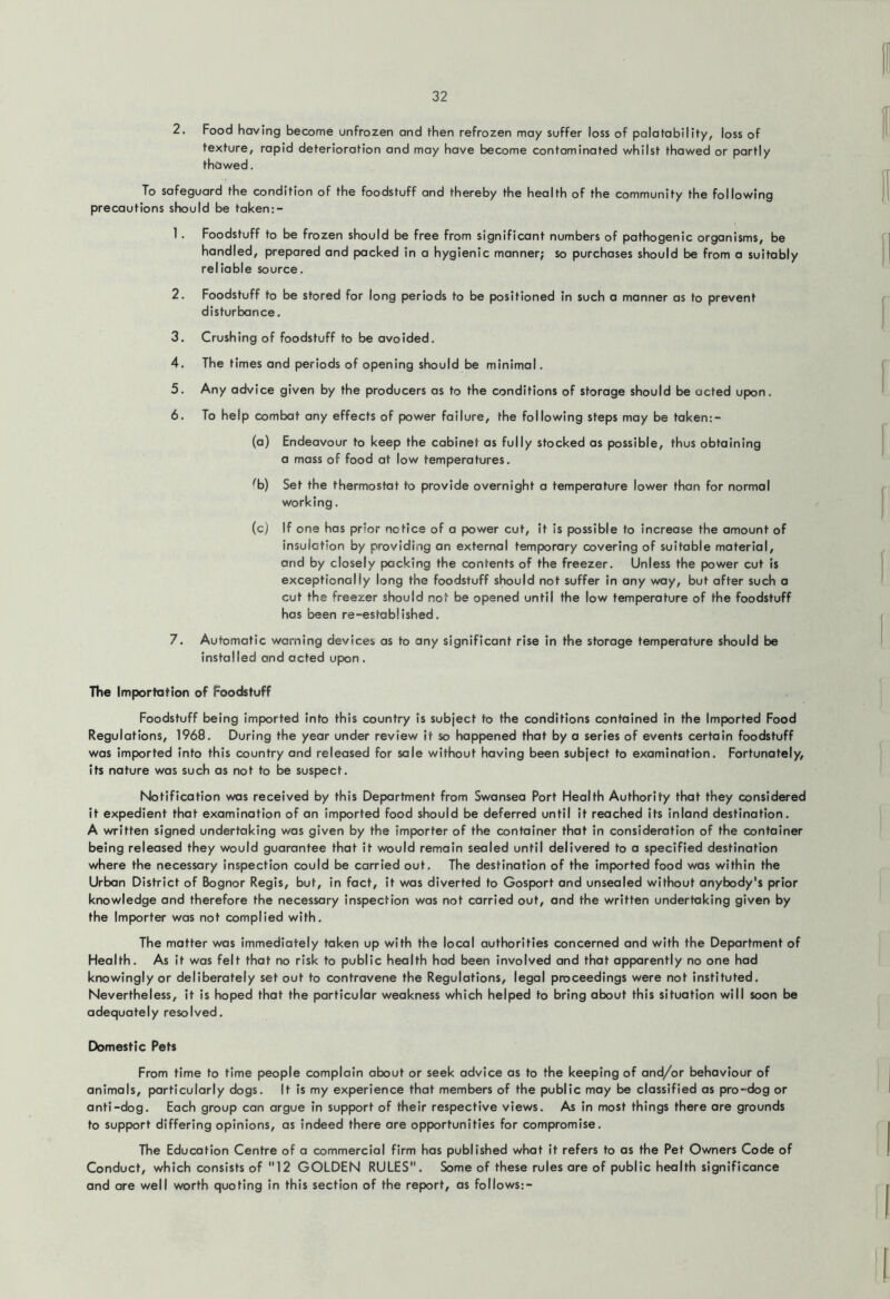 2. Food having become unfrozen and then refrozen may suffer loss of polotobility, loss of texture, rapid deterioration and may have become contaminated whilst thawed or partly thawed. To safeguard the condition of the foodstuff and thereby the health of the community the following precautions should be taken:- 1. Foodstuff to be frozen should be free from significant numbers of pathogenic organisms, be handled, prepared and packed in a hygienic manner; so purchases should be from a suitably reliable source. 2. Foodstuff to be stored for long periods to be positioned in such a manner as to prevent disturbance. 3. Crushing of foodstuff to be avoided. 4. The times and periods of opening should be minimal. 5. Any advice given by the producers as to the conditions of storage should be acted upon. 6. To help combat any effects of power failure, the following steps may be taken;- (a) Endeavour to keep the cabinet as fully stocked as possible, thus obtaining a mass of food at low temperatures. ^b) Set the thermostat to provide overnight a temperature lower than for normal working. (c) If one has prior notice of a power cut, it is possible to increase the amount of insulation by providing an external temporary covering of suitable material, and by closely packing the contents of the freezer. Unless the power cut is exceptionally long the foodstuff should not suffer in any way, but after such a cut the freezer should not be opened until the low temperature of the foodstuff has been re-established. 7. Automatic warning devices as to any significant rise in the storage temperature should be installed and acted upon , The Importation of Foodstuff Foodstuff being imported into this country is subject to the conditions contained in the Imported Food Regulations, 1968. During the year under review it so happened that by a series of events certain foodstuff was imported into this country and released for sale without having been subject to examination. Fortunately, its nature was such as not to be suspect. Notification was received by this Department from Swansea Port Health Authority that they considered it expedient that examination of an imported food should be deferred until it reached its inland destination. A written signed undertaking was given by the importer of the container that in consideration of the container being released they would guarantee that it would remain sealed until delivered to a specified destination where the necessary inspection could be carried out. The destination of the imported food was within the Urban District of Bognor Regis, but, in fact, it was diverted to Gosport and unsealed without anybody's prior knowledge and therefore the necessary inspection was not carried out, and the written undertaking given by the Importer was not complied with. The matter was Immediately taken up with the local authorities concerned and with the Department of Health. As it was felt that no risk to public health had been involved and that apparently no one had knowingly or deliberately set out to contravene the Regulations, legal proceedings were not instituted. Nevertheless, it is hoped that the particular weakness which helped to bring about this situation will soon be adequately resolved. Domestic Pets From time to time people complain about or seek advice as to the keeping of and/or behaviour of animals, particularly dogs. It is my experience that members of the public may be classified as pro-dog or anti-dog. Each group can argue in support of their respective views. As in most things there are grounds to support differing opinions, as indeed there are opportunities for compromise. The Education Centre of a commercial firm has published what it refers to as the Pet Owners Code of Conduct, which consists of 12 GOLDEN RULES. Some of these rules are of public health significance and are well worth quoting in this section of the report, as follows:-
