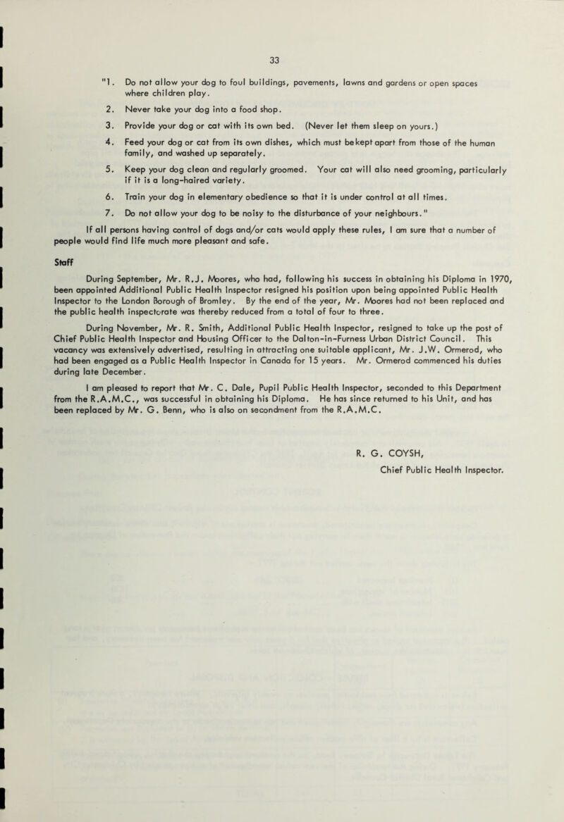 1. Do not allow your dog to foul buildings, pavements, lawns and gardens or open spaces where children play. 2. Never take your dog into a food shop. 3. Provide your dog or cat with its own bed. (Never let them sleep on yours.) 4. Feed your dog or cat from its own dishes, which must bekept opart from those of the human family, and washed up separately. 5. Keep your dog clean and regularly groomed. Your cat will also need grooming, particularly if it is a long-haired variety. 6. Train your dog in elementary obedience so that it is under control at all times. 7. Do not allow your dog to be noisy to the disturbance of your neighbours, If all persons having control of dogs and/or cats would apply these rules, I am sure that a number of people would find life much more pleasant and safe. Staff During September, Mr. R.J, Moores, who had, following his success in obtaining his Diploma in 1970, been appointed Additional Public Health Inspector resigned his position upon being appointed Public Health Inspector to the London Borough of Bromley. By the end of the year, Mr. Moores had not been replaced and the public health inspectorate was thereby reduced from a total of four to three. During November, Mr. R. Smith, Additional Public Health Inspector, resigned to take up the post of Chief Public Health Inspector and Housing Officer to the Dalton-in-Furness Urban District Council. This vacancy was extensively advertised, resulting in attracting one suitable applicant, Mr. J.W. Ormerod, who had been engaged as a Public Health Inspector In Canada for 15 years. Mr. Ormerod commenced his duties during late December. I am pleased ta report that Mr. C. Dale, Pupil Public Health Inspector, seconded to this Department from the R.A.M.C., was successful in obtaining his Diploma. He has since returned to his Unit, and has been replaced by Mr. G. Benn, who is also on secondment from the R.A.M.C. R. G. COYSH,