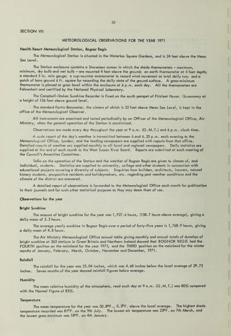 SECTION VII METEOROLOGICAL OBSERVATIONS FOR THE YEAR 1971 Health Resort Meteorological Station, Bognor Regis The Meteorological Station is situated in the Waterloo Square Gardens, and is 24 feet above the Mean Sea Level. The Station enclosure contains a Stevenson screen in v/hich the shade thermometers - maximum, minimum, dry bulb and wet bulb - are mounted 4 feet above the ground; an earth thermometer at 4 feet depth; a standard 5 in. rain gauge; a cup-counter anemometer to record wind movement as total daily run; and a patch of bare ground 6 ft. square for recording the daily state of the ground surface. A grass-minimum thermometer is placed at grass level within the enclosure at 6 p.m. each day. All the thermometers are Fahrenheit and certified by the National Physical Laboratory. The Campbell-Stokes Sunshine Recorder is fixed on the south parapet of Fitzleet House, Queensway at a height of 136 feet above ground level. The standard Fortin Barometer, the cistern of which is 32 feet above Mean Sea Level, is kept in the office of the Meteorological Observer. All instruments are examined and tested periodically by an Officer of the Meteorological Office, Air Ministry, when the general operation of the Station is scrutinized. Observations are made every day throughout the year at 9 a.m. (G.M.T.) and 6 p.m, clock time. A code report of the day's weather is transmitted between 6 and 6.20 p.m, each evening to the Meteorological Office, London, and the leading newspapers are supplied with reports from that office. Detailed reports of weather are supplied monthly to all local and regional newspapers. Daily statistics are supplied at the end of each month to the West Sussex River Board. Reports are submitted at each meeting of the Council's Amenities Committee, Talks on the operation of the Station and the weather of Bognor Regis are given to classes of, and individual, students. Statistics are supplied to university, college and other students in connection with educational projects covering a diversity of subjects. Enquiries from builders, architects, insurers, natural history students, prospective residents and holidaymakers, etc. regarding past weather conditions and the climate of the district are answered. A detailed report of observations is forwarded to the Meteorological Office each month for publication in their journals and for such other statistical purposes as they may deem them of use. Observations for the year Bright Sunshine The amount of bright sunshine for the year was 1,927.6 hours, (158.7 hours above average), giving a daily mean of 5.3 hours. The average yearly sunshine in Bognor Regis over a period of forty-five years is 1,768.9 hours, giving a daily mean of 4,8 hours. The Air Ministry Meteorological Office annual table giving monthly and annual totals of duration of bright sunshine at 363 stations in Great Britain and Northern Ireland showed that BOGNOR REGIS had the FOURTH position on the mainland for the year 1971; and the THIRD position on the mainland for the winter months of January, February, March, October, November and December, 1971. Rainfall The rainfall for the year was 25.04 inches, which was 4.68 inches below the local average of 29.72 Inches. Seven months of the year showed rainfall figures below average. Humidity The mean relative humidity of the atmosphere, read each day at 9 a.m. (G.M.T.) was 80% compared with the Normal Figure of 83%. Temperature The mean temperature for the year was 50.8OF., 0.3°F. above the local average. The highest shade temperature recorded was 81°F, on the 9th July. The lowest air temperature was 23°F. on 7th March, and the lowest grass minimum was 18°F. on 4th January.
