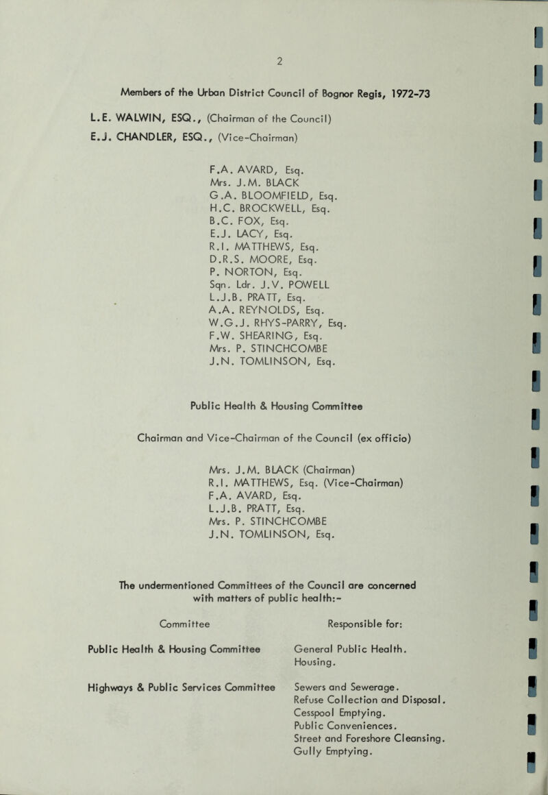 Members of the Urban District Council of Bognor Regis, 1972-73 L.E. WALWIN, ESQ., (Cha irman of the Council) E.J. CHANDLER, ESQ., (Vice-Chairman) F. A. A YARD, Esq. Mrs. J.M. BLACK G. A. BLOOMFIELD, Esq. H. C. BROCKWELL, Esq. B.C. FOX, Esq. E. J. LACY, Esq. R.l. AAATTHEWS, Esq. D.R.S. MOORE, Esq. P. NORTON, Esq. Sqn. Ldr. J.V. POWELL L.J.B. PRATT, Esq. A.A. REYNOLDS, Esq. W.G.J. RHYS-PARRY, Esq. F. W. SHEARING, Esq. Mrs. P. STINCHCOMBE J.N. TOMLINSON, Esq. Public Health & Housing Committee Chairman and Vice-Chairman of the Council (ex officio) Mrs. J.M. BLACK (Chairman) R.l. MATTHEWS, Esq. (Vice-Chairman) F.A. AVARD, Esq. L.J.B. PRATT, Esq. Mrs. P. STINCHCOMBE J.N. TOMLINSON, Esq. The undermentioned Committees of the Council are concerned with matters of public health:- Committee Public Health & Housing Committee Highways & Public Services Committee Responsible for: General Public Health. Housing. Sewers and Sewerage. Refuse Collection and Disposal Cesspool Emptying. Public Conveniences. Street and Foreshore Cleansing Gully Emptying.