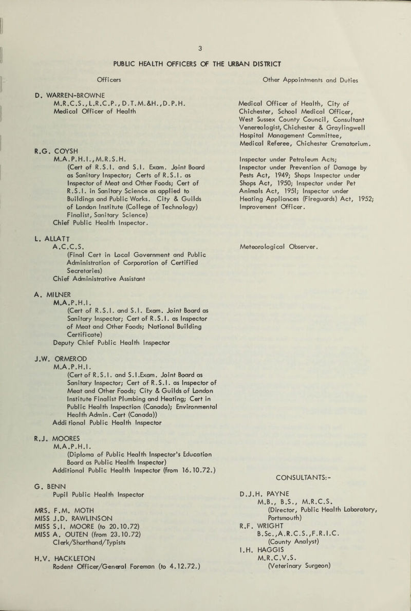 PUBLIC HEALTH OFFICERS OF THE URBAN DISTOICT Officers D. WARREN-BROWNE M.R.C.S.,L.R.C.P., D.T.M.&H.,D.P.H. Medical Officer of Health R.G. COYSH M.A.P.H.I.,M.R.S.H. (Cert of R.S.I. and S.l. Exam, Joint Board as Sanitary Inspector; Certs of R.S.I. as Inspector of Meat and Other Foods; Cert of R.S.I. in Sanitary Science as applied to Buildings and Public Works. City & Guilds of London Institute (College of Technology) Finalist, Sanitary Science) Chief Public Health Inspector. L. ALLATT A.C.C.S. (Final Cert in Local Government and Public Administration of Corporation of Certified Secretaries) Chief Administrative Assistant A. MILNER M.A.P.H.I. (Cert of R.S.I, and S.l, Exam. Joint Board as Sanitary Inspector; Cert of R.S.I. as Inspector of Meat and Other Foods; National Building Certificate) Deputy Chief Public Health Inspector J.W. ORMEROD M.A.P.H.I. (Cert of R.S. I. and S.l.Exam. Joint Board as Sanitary Inspector; Cert of R.S.I. as Inspector of Meat and Other Foods; City & Guilds of London Institute Finalist Plumbing and Heating; Cert in Public Health Inspection (Canada); Environmental Health Admin. Cert (Canada)) Addi tional Public Health Inspector R.J. MOORES M.A.P.H.I. (Diploma of Public Health Inspector's Education Board as Public Health Inspector) Additional Public Health Inspector (from 16.10.72.) G. BENN Pupil Public Health Inspector MRS. F.M. MOTH MISS J.D. RAWLINSON MISS S.l. MOORE (to 20.10.72) MISS A. OUTEN (from 23.10.72) Clerk/Shorthand/Typists H. V. HACKLETON Rodent Officer/General Foreman (to 4.12.72.) Other Appointments and Duties Medical Officer of Health, City of Chichester, School Medical Officer, West Sussex County Council, Consultant Venereologist, Chichester & Graylingwell Hospital Management Committee, Medical Referee, Chichester Crematorium. Inspector under Petroleum Acts; Inspector under Prevention of Damage by Pests Act, 1949; Shops Inspector under Shops Act, 1950; Inspector under Pet Animals Act, 1951; Inspector under Heating Appliances (Fireguards) Act, 1952; Improvement Officer, Meteorological Observer. CONSULTANTS:- D.J.H. PAYNE M.B., B.S., M.R.C.S. (Director, Public Health Laboratory, Portsmouth) R.F. WRIGHT B.Sc.,A.R.C.S.,F.R.I.C. (County Analyst) I.H. HAGGIS M.R.C.V.S. (Veterinary Surgeon)