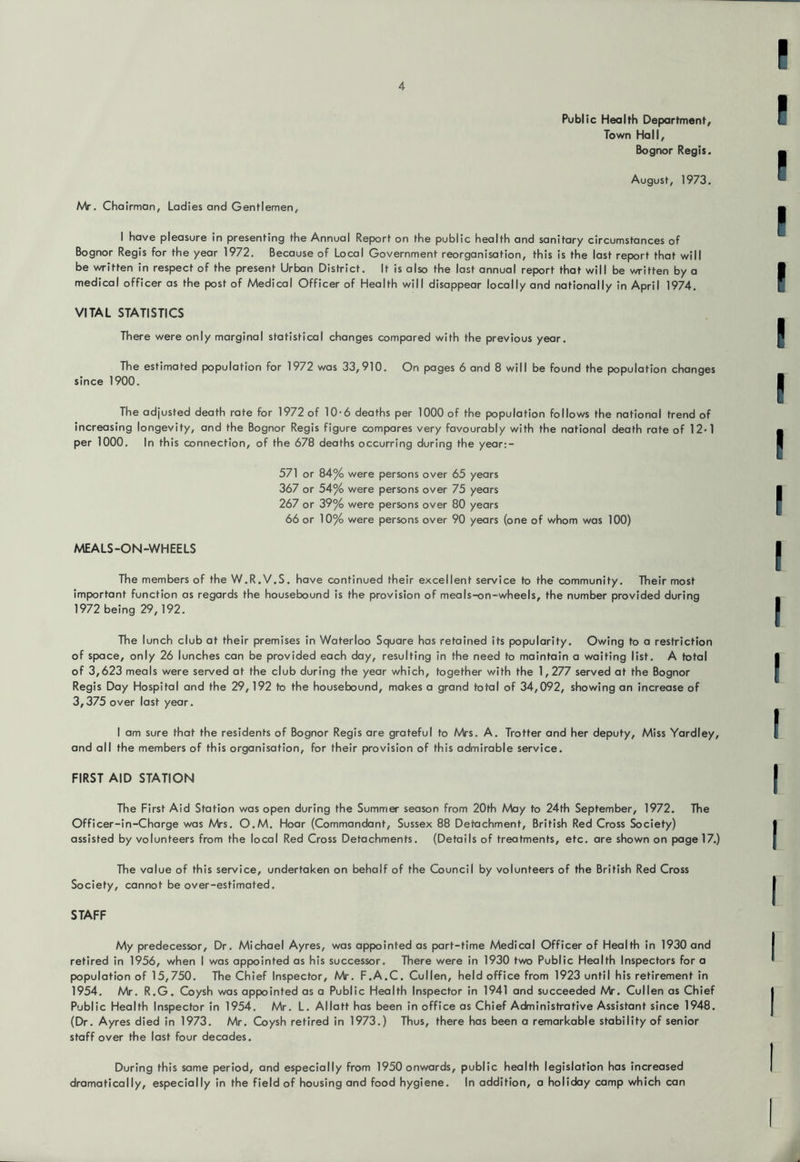 Public Health Department/ Town Hall, Bognor Regis. August, 1973, Mr. Chairman, Ladies and Gentlemen, I have pleasure in presenting the Annual Report on the public health and sanitary circumstances of Bognor Regis for the year 1972. Because of Local Government reorganisation, this is the last report that will be written in respect of the present Urban District. It is also the last annual report that will be written by a medical officer as the post of Medical Officer of Health will disappear locally and nationally in April 1974. VITAL STATISTICS There were only marginal statistical changes compared with the previous year. The estimated population for 1972 was 33,910, On pages 6 and 8 will be found the population changes since 1900. The adjusted death rate for 1972 of 10-6 deaths per 1000 of the population follows the national trend of increasing longevity, and the Bognor Regis figure compares very favourably with the national death rate of 12*1 per 1000. In this connection, of the 678 deaths occurring during the year;- 571 or 84% were persons over 65 years 367 or 54% were persons over 75 years 267 or 39% were persons over 80 years 66 or 10% were persons over 90 years (one of whom was 100) MEALS-ON-WHEELS The members of the W.R.V.S. have continued their excellent service to the community. Their most important function as regards the housebound is the provision of meals-on-wheels, the number provided during 1972 being 29,192. The lunch club at their premises in Waterloo Square has retained its popularity. Owing to a restriction of space, only 26 lunches can be provided each day, resulting in the need to maintain a waiting list. A total of 3,623 meals were served at the club during the year which, together with the 1,277 served at the Bognor Regis Day Hospital and the 29,192 to the housebound, makes a grand total of 34,092, showing an increase of 3,375 over last year, I am sure that the residents of Bognor Regis are grateful to Mrs. A, Trotter and her deputy. Miss Yardley, and all the members of this organisation, for their provision of this admirable service, FIRST AID STATION The First Aid Station was open during the Summer season from 20th May to 24th September, 1972. The Officer-in-Charge was Mrs. O.M. Hoar (Commandant, Sussex 88 Detachment, British Red Cross Society) assisted by volunteers from the local Red Cross Detachments. (Details of treatments, etc. are shown on page 17.) The value of this service, undertaken on behalf of the Council by volunteers of the British Red Cross Society, cannot be over-estimated, STAFF My predecessor. Dr. Michael Ayres, was appointed as part-time Medical Officer of Health in 1930 and retired in 1956, when I was appointed as his successor. There were in 1930 two Public Health Inspectors for a population of 15,750, The Chief Inspector, Mr. F.A.C. Cullen, held office from 1923 until his retirement in 1954. Mr. R.G. Coysh was appointed as a Public Health Inspector in 1941 and succeeded Mr. Cullen as Chief Public Health Inspector in 1954. Mr. L, Allatt has been in office as Chief Administrative Assistant since 1948. (Dr. Ayres died in 1973. Mr, Coysh retired in 1973.) Thus, there has been a remarkable stability of senior staff over the last four decades. During this same period, and especially from 1950 onwards, public health legislation has increased dramatically, especially in the field of housing and food hygiene. In addition, a holiday camp which can