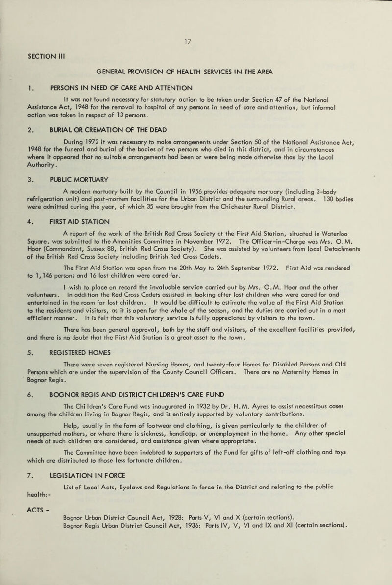 SECTION III GENERAL PROVISION OF HEALTH SERVICES IN THE AREA 1. PERSONS IN NEED OF CARE AND ATTENTION If was nof found necessary for statutory action to be taken under Section 47 of the National Assistance Act, 1948 for the removal to hospital of any persons in need of care and attention, but informal action was taken in respect of 13 persons. 2. BURIAL OR CREMATION OF THE DEAD During 1972 it was necessary to make arrangements under Section 50 of the National Assistance Act, 1948 for the funeral and burial of the bodies of two persons who died in this district, and in circumstances where it appeared that no suitable arrangements had been or were being made otherwise than by the Local Authority. 3. PUBLIC MORTUARY A modern mortuary built by the Council in 1956 provides adequate mortuary (including 3-body refrigeration unit) and post-mortem facilities for the Urban District and the surrounding Rural areas. 130 bodies were admitted during the year, of which 35 were brought from the Chichester Rural District. 4. FIRST AID STATION A report of the work of the British Red Cross Society at the First Aid Station, situated in Waterloo Square, was submitted to the Amenities Committee in November 1972. The Officer-in-Charge was Mrs. O.M. Hoar (Commandant, Sussex 88, British Red Cross Society). She was assisted by volunteers from local Detachments of the British Red Cross Society including British Red Cross Cadets. The First Aid Station was open from the 20th May to 24th September 1972. First Aid was rendered to 1,146 persons and 16 lost children were cared for. I wish to place on record the invaluable service carried out by Mrs. O.M. Hoar and the other volunteers. In addition the Red Cross Cadets assisted in looking after lost children who were cared for and entertained in the room for lost children. It would be difficult to estimate the value of the First Aid Station to the residents and visitors, as it is open for the whole of the season, and the duties are carried out in a most efficient manner. It is felt that this voluntary service is fully appreciated by visitors to the town. There has been general approval, both by the staff and visitors, of the excellent facilities provided, and there is no doubt that the First Aid Station is a great asset to the town. 5. REGISTERED HOMES There were seven registered Nursing Homes, and twenty-four Homes for Disabled Persons and Old Persons which are under the supervision of the County Council Officers. There are no Maternity Homes in Bognor Regis. 6. BOGNOR REGIS AND DISTRICT CHILDREN'S CARE FUND The Chi Idren's Care Fund was inaugurated in 1932 by Dr. H.M. Ayres to assist necessitous cases among the children living in Bognor Regis, and is entirely supported by voluntary contributions. Help, usually in the form of footwear and clothing, is given particularly to the children of unsupported mothers, or where there is sickness, handicap, or unemployment in the home. Any other special needs of such children are considered, and assistance given where appropriate. The Committee have been indebted to supporters of the Fund for gifts of left-off clothing and toys which are distributed to those less fortunate children. 7. LEGISLATION IN FORCE List of Local Acts, Byelaws and Regulations in force in the District and relating to the public health:- ACTS - Bognor Urban District Council Act, 1928: Parts V, VI and X (certain sections). Bognor Regis Urban District Council Act, 1936: Parts IV, V, VI and IX and XI (certain sections).