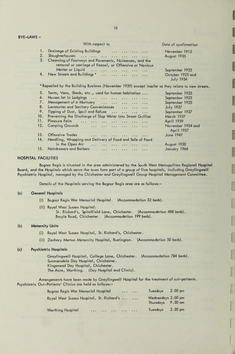 BYE-LAWS - With respect to Date of confirmation 1. Drainage of Existing Buildings November 1912 2. Slaughterhouses August 1935 3. Cleansing of Footways and Pavements, Nuisances, and the removal or carriage of Faecal, or Offensive or Noxious Avbtter or Liquid September 1925 4. New Streets and Buildings * October 1925 and * Repealed by the Building Byelaws (November 1939) except insofar July 1934 as they relate to new streets 5. Tents, Vans, Sheds, etc., used for human habitation ... September 1925 6. Houses let in Lodgings September 1925 7. Management of a Mortuary September 1925 8. Lavatories and Sanitary Conveniences July 1927 9. Tipping of Dust, Spoil and Refuse September 1937 10. Preventing the Discharge of Slop Water into Street Gullies March 1937 11. Pleasure Fairs April 1939 12. Camping Grounds November 1954 and 13. Offensive Trades April 1957 June 1947 14. Handling, Wrapping and Delivery of Food and Sale of Food in the Open Air August 1950 15. Hairdressers and Barbers January 1964 HOSPITAL FACILITIES Bognor Regis is situated in the area administered by the South West Metropolitan Regional Hospital Board, and the Hospitals which serve the town form part of a group of five hospitals, including Graylingwell Psychiatric Hospital, managed by the Chichester and Graylingwell Group Hospital A/bnagement Committee. Details of the Hospitals serving the Bognor Regis area are as follows:- (a) General Hospitals (i) Bognor Regis War Memorial Hospital. (Accommodation 32 beds). (ii) Royal West Sussex Hospital: St. Richard's, Spitalfield Lane, Chichester. (Accommodation 488 beds). Broyle Road, Chichester. (Accommodation 199 beds). (b) Maternity Units (i) Royal West Sussex Hospital, St. Richard's, Chichester. (ii) Zachary Merton Abternity Hospital, Rustington. (Accommodation 50 beds). (c) Psychiatric Hospitals Graylingwell Hospital, College Lane, Chichester. (Accommodation 784 beds). Summersdale Day Hospital, Chichester. Kingsmead Day Hospital, Chichester. The Acre, Worthing. (Day Hospital and Clinic). Arrangements have been made by Graylingwell Hospital for the treatment of out-patients. Psychiatric Out-Patients' Clinics are held as follows:- Bognor Regis War Memorial Hospital Royal West Sussex Hospital, St. Richard's ... Worthing Hospital Tuesdays 2.00 pm Wednesdays 2.00 pm Thursdays 9.30 am Tuesdays 2.30 pm