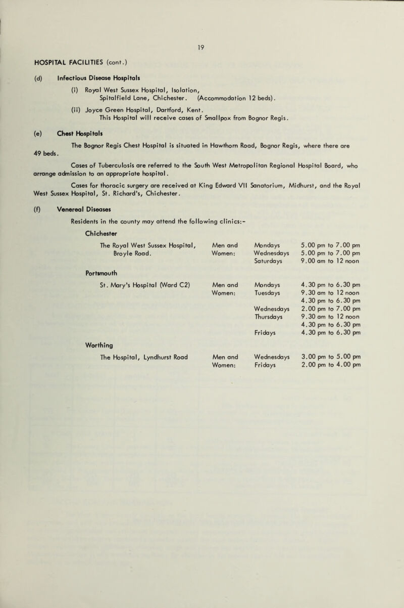 HOSPITAL FACILITIES (cont.) (d) Infectious Disease Hospitals (i) Royal West Sussex Hospital, Isolation, Spitalfield Lane, Chichester. (Accommodation 12 beds). (ii) Joyce Green Hospital, Dartford, Kent. This Hospital will receive cases of Smallpox from Bognor Regis. (e) Chest Hospitals The Bognor Regis Chest Hospital is situated in Hawthorn Road, Bognor Regis, where there are 49 beds. Cases of Tuberculosis are referred to the South West Metropolitan Regional Hospital Board, who arrange admission to an appropriate hospital. Cases for thoracic surgery are received at King Edward VII Sanatorium, Midhurst, and the Royal West Sussex Hospital, St. Richard's, Chichester. (f) Venereal Diseases Residents in the county may attend the following clinics:- Chichester The Royal West Sussex Hospital, Broyle Road. Men and Women: Portsmouth St. Mary's Hospital (Ward C2) Men and Women; Worthing The Hospital, Lyndhurst Road Men and Women: Mondays Wednesdays Saturdays Mondays Tuesdays Wednesdays Thursdays Fridays Wednesdays Fridays 5.00 pm to 7.00 pm 5.00 pm to 7.00 pm 9.00 am to 12 noon 4.30 pm to 6.30 pm 9.30 am to 12 noon 4.30 pm to 6.30 pm 2.00 pm to 7.00 pm 9.30 am to 12 noon 4.30 pm to 6.30 pm 4.30 pm to 6.30 pm 3.00 pm to 5.00 pm 2.00 pm to 4.00 pm