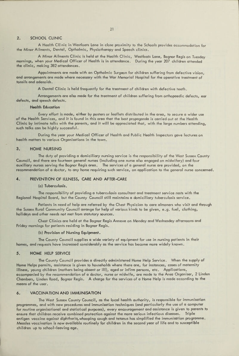 2. SCHOOL CLINIC A Health Cli nic In Westloats Lane in close proximity to the Schools provides accommodation for the Minor Ailments, Dental, Opthalmic, Physiotherapy and Speech clinics. A Minor Ailments Clinic is held at the Health Clinic, Westloats Lane, Bognor Regis on Tuesday mornings, when your Medical Officer of Health is in attendance. During the year 207 children attended the clinic, making 382 attendances. Appointments are made with an Opthalmic Surgeon for children suffering from defective vision, and arrangements are made where necessary with the War Memorial Hospital for the operative treatment of tonsils and adenoids. A Dental Clinic is held frequently for the treatment of children with defective teeth. Arrangements are also made for the treatment of children suffering from orthopaedic defects, ear defects, and speech defects. Health Education Every effort is made, either by posters or leaflets distributed in the area, to secure a wider use of the Health Services, and it is found in this area that the best propaganda is carried out at the Health Clinic by intimate talks with the parents, and it will be appreciated that, with the large numbers attending, such talks can be highly successful. During the year your Medical Officer of Health and Public Health Inspectors gave lectures on health matters to various Organisations in the town. 3. HOME NURSING The duty of providing a domiciliary nursing service is the responsibility of the West Sussex County Council, and there are fourteen general nurses (including one nurse also engaged on midwifery) and four auxiliary nurses serving the Bognor Regis area. The services of a general nurse are provided, on the recommendation of a doctor, to any home requiring such service, on application to the general nurse concerned. 4. PREVENTION OF ILLNESS, CARE AND AFTER-CARE (a) Tuberculosis. The responsibility of providing a tuberculosis consultant and treatment service rests with the Regional Hospital Board, but the County Council still maintains a domiciliary tuberculosis service. Patients in need of help are referred by the Chest Physician to care almoners who visit and through the Sussex Rural Community Council arrange for help of various kinds to be given, e.g. fuel, clothing, holidays and other needs not met from statutory sources. Chest Clinics are held at the Bognor Regis Annexe on Monday and Wednesday afternoons and Friday mornings for patients residing in Bognor Regis. (b) Provision of Nursing Equipment. The County Council supplies a wide variety of equipment for use in nursing patients in their homes, and requests have increased considerably as the service has become more widely known. 5. HOME HELP SERVICE The County Council provides a directly administered Home Help Service. When the supply of Home Helps permits, assistance is given to households where there are, for instances, cases of maternity illness, young children (mothers being absent or ill), aged or infirm persons, etc. Applications, accompanied by the recommendation of a doctor, nurse or midwife, are made to the Area Organiser, 2 Linden Chambers, Linden Road, Bognor Regis. A charge for the services of a Home Help is made according to the means of the user. 6. VACCINATION AND IMMUNISATION The West Sussex County Council, as the local health authority, is responsible for immunisation programmes, and with new procedures and immunisation techniques (and particularly the use of a computer for routine organisational and statistical purposes), every encouragement and assistance is given to parents to ensure that children receive combined protection against the more serious infectious diseases. Triple antigen vaccine against diphtheria,whooping cough and tetanus has simplified the immunisation programme. Measles vaccination is now available routinely for children in the second year of life and to susceptible children up to school-leaving age.
