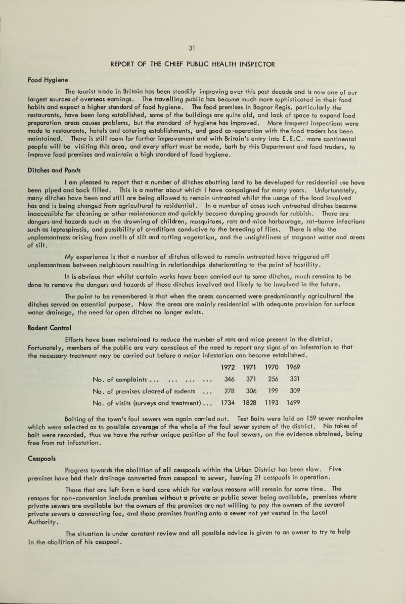 REPORT OF THE CHIEF PUBLIC HEALTH INSPECTOR Food Hygiene The tourist trade in Britain has been steadily improving over this past decade and is now one of our largest sources of overseas earnings. The travelling public has become much more sophisticated in their food habits and expect a higher standard of food hygiene. The food premises in Bognor Regis, particularly the restaurants, have been long established, some of the buildings are quite old, and lack of space to expand food preparation areas causes problems, but the standard of hygiene has improved. AAore frequent inspections were made to restaurants, hotels and catering establishments, and good co-operation with the food traders has been maintained. There is still room for further improvement and with Britain's entry into E.E.C. more continental people will be visiting this area, and every effort must be made, both by this Department and food traders, to improve food premises and maintain a high standard of food hygiene. Ditches and Ponds I am pleased to report that a number of ditches abutting land to be developed for residential use have been piped and back filled. This is a matter about which I have campaigned for many years. Unfortunately, many ditches have been and still are being allowed to remain untreated whilst the usage of the land involved has and is being changed from agricultural to residential. In a number of cases such untreated ditches become inaccessible for cleaning or other maintenance and quickly become dumping grounds for rubbish. There are dangers and hazards such us the drowning of children, mosquitoes, rats and mice harbourage, rat-borne Infections such as leptospirosis, and possibility of conditions conducive to the breeding of flies. There is also the unpleasantness arising from imells of silt and rotting vegetation, and the unsightliness of stagnant water and areas of silt. My experience is that a number of ditches allowed to remain untreated have triggered off unpleasantness between neighlxjurs resulting in relationships deteriorating to the point of hostility. It is obvious that whilst certain works have been carried out to some ditches, much remains to be done to remove the dangers and hazards of those ditches involved and likely to be involved in the future. The point to be remembered is that when the areas concerned were predominantly agricultural the ditches served an essential purpose. Now the areas are mainly residential with adequate provision for surface water drainage, the need for open ditches no longer exists. Rodent G>ntrol Efforts have been maintained to reduce the number of rats and mice present in the district. Fortunately, members of the public are very conscious of the need to report any signs of an infestation so that the necessary treatment may be carried out before a major infestation can become established. 1972 1971 1970 1969 No. of complaints 346 371 256 331 No. of premises cleared of rodents 278 306 199 309 No. of visits (surveys and treatment) ... 1734 1828 1193 1699 Baiting of the town's foul sewers was again carried out. Test Baits were laid on 159 sewer manholes which were selected as to possible coverage of the whole of the foul sewer system of the district. No takes of bait were recorded, thus we have the rather unique position of the foul sewers, on the evidence obtained, being free from rat infestation. Cesspools Progress towards the abolition of all cesspools within the Urban District has been slow. Five premises have had their drainage converted from cesspool to sewer, leaving 31 cesspools in operation. Those that are left form a hard core which for various reasons will remain for some time. The reasons for non-conversion include premises without a private or public sewer being available, premises where private sewers are available but the owners of the premises are not willing to pay the owners of the several private sewers a connecting fee, and those premises fronting onto a sewer not yet vested in the Local Authority. The situation is under constant review and all possible advice is given to an owner to try to help in the abolition of his cesspool.