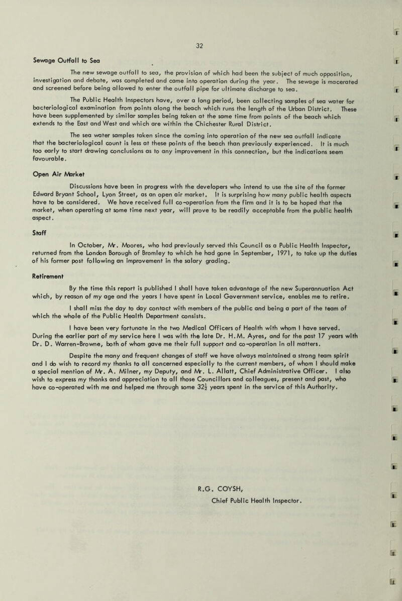 Sewage Outfall to Sea The new sewage outfall to sea, the provision of which had been the subject of much opposition, investigation and debate, was completed and came Into operation during the year. The sewage is macerated and screened before being allowed to enter the outfall pipe for ultimate discharge to sea. The Public Health Inspectors have, over a long period, been collecting samples of sea water for bacteriological examination from points along the beach which runs the length of the Urban District. These have been supplemented by similar samples being taken at the same time from points of the beach which extends to the East and West and which are within the Chichester Rural District, The sea water samples taken since the coming into operation of the new sea outfall indicate that the bacteriological count is less at these points of the beach than previously experienced. It is much too early to start drawing conclusions as to any Improvement in this connection, but the indications seem favourable. Open Air Market Discussions have been in progress with the developers who intend to use the site of the former Edward Bryant School, Lyon Street, as an open air market. It is surprising how many public health aspects have to be considered. We have received full co-operation from the firm and it is to be hoped that the market, when operating at some time next year, will prove to be readily acceptable from the public health aspect. Staff In October, AAr, Moores, who had previously served this Council as a Public Health Inspector, returned from the London Borough of Bromley to which he had gone in September, 1971, to take up the duties of his former post following an improvement in the salary grading. Retirement By the time this report is published I shall have taken advantage of the new Superannuation Act which, by reason of my age and the years I have spent in Local Government service, enables me to retire. I shall miss the day to day contact with members of the public and being a part of the team of which the whole of the Public Health Department consists. I have been very fortunate in the two Medical Officers of Health with whom I have served. During the earlier part of my service here I was with the late Dr. H.M. Ayres, and for the past 17 years with Dr. D. Warren-Browne, both of whom gave me their full support and co-operation in all matters. Despite the many and frequent changes of staff we have always maintained a strong team spirit and I do wish to record my thanks to all concerned especially to the current members, of whom I should make a special mention of Mr. A. Milner, my Deputy, and Mr. L. Allatt, Chief Administrative Officer. I also wish to express my thanks and appreciation to all those Councillors and colleagues, present and past, who have co-operated with me and helped me through some 325 years spent in the service of this Authority. R.G. COYSH, Chief Public Health Inspector.