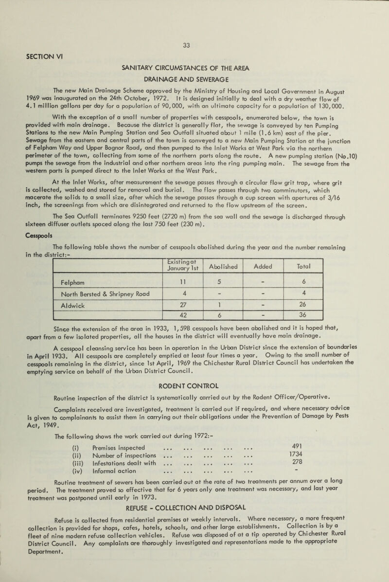 SECTION VI SANITARY CIRCUMSTANCES OF THE AREA DRAINAGE AND SEWERAGE The new Main Drainage Scheme approved by fhe Ministry of Housing and Local Government in August 1969 was inaugurated on the 24th October, 1972. It is designed initially to deal with a dry weather flow of 4.1 million gallons per day for a population of 90,000, with an ultimate capacity for a population of 130,000. With the exception of a small number of properties with cesspools, enumerated below, the town is provided with main drainage. Because the district is generally flat, the sewage is conveyed by ten Pumping Stations to the new Main Pumping Station and Sea Outfall situated about 1 mile (1.6 km) east of the pier. Sewage from the eastern and central parts of the town is conveyed to a new Main Pumping Station at the junction of Felpham Way and Upper Bognor Road, and then pumped to the Inlet Works at West Park via the northern perimeter of the town, collecting from some of the northern parts along the route, A new pumping station (No.10) pumps the sewage from the industrial and other northern areas into the ring pumping main. The sewage from the western parts is pumped direct to the Inlet Works at the West Park. At the Inlet Works, after measurement the sewage passes through a circular flow grit trap, where grit is collected, washed and stored for removal and burial. The flow passes through two comminutors, which macerate the solids to a small size, after which the sewage passes through a cup screen with apertures of 3/16 inch, the screenings from which are disintegrated and returned to the flow upstream of the screen. The Sea Outfall terminates 9250 feet (2720 m) from the sea wall and the sewage is discharged through sixteen diffuser outlets spaced along the last 750 feet (230 m). Cesspools The following table shows the number of cesspools abolished during the year and the number remaining in the district:- Existing at January 1st Abolished Added Total Felpham 11 5 - 6 North Bersted & Shripney Road 4 - - 4 Aldwick 27 1 - 26 42 6 - 36 Since the extension of the area in 1933, 1,598 cesspools have been abolished and it is hoped that, apart from a few isolated properties, all the houses in the district will eventually have main drainage. A cesspool cleansing service has been in operation in the Urban District since the extension of boundaries in April 1933. All cesspools are completely emptied at least four times a year. Owing to the small number of cesspools remaining in the district, since 1st April, 1969 the Chichester Rural District Council has undertaken the emptying service on behalf of the Urban District Council. RODENT CONTROL Routine inspection of the district is systematically carried out by the Rodent Officer/Operative. Complaints received are Investigated, treatment is carried out if required, and where necessary advice is given to complainants to assist them in carrying out their obligations under the Prevention of Damage by Pests Act, 1949. The following shows the work carried out dur ng 1972:- (i) Premises Inspected (ii) Number of inspections (lii) Infestations dealt with (Iv) Informal action 491 1734 278 Routine treatment of sewers has been carried out at the rate of two treatments per annum over a long period. The treatment proved so effective that for 6 years only one treatment was necessary, and last year treatment was postponed until early in 1973. REFUSE - COLLECTION AND DISPOSAL Refuse is collected from residential premises at weekly intervals. Where necessary, a more frequent collection is provided for shops, cafes, hotels, schools, and other large establishments. Collection is by a fleet of nine modern refuse collection vehicles. Refuse was disposed of at a tip operated by Chichester Rural District Council. Any complaints are thoroughly investigated and representations made to the appropriate Department.