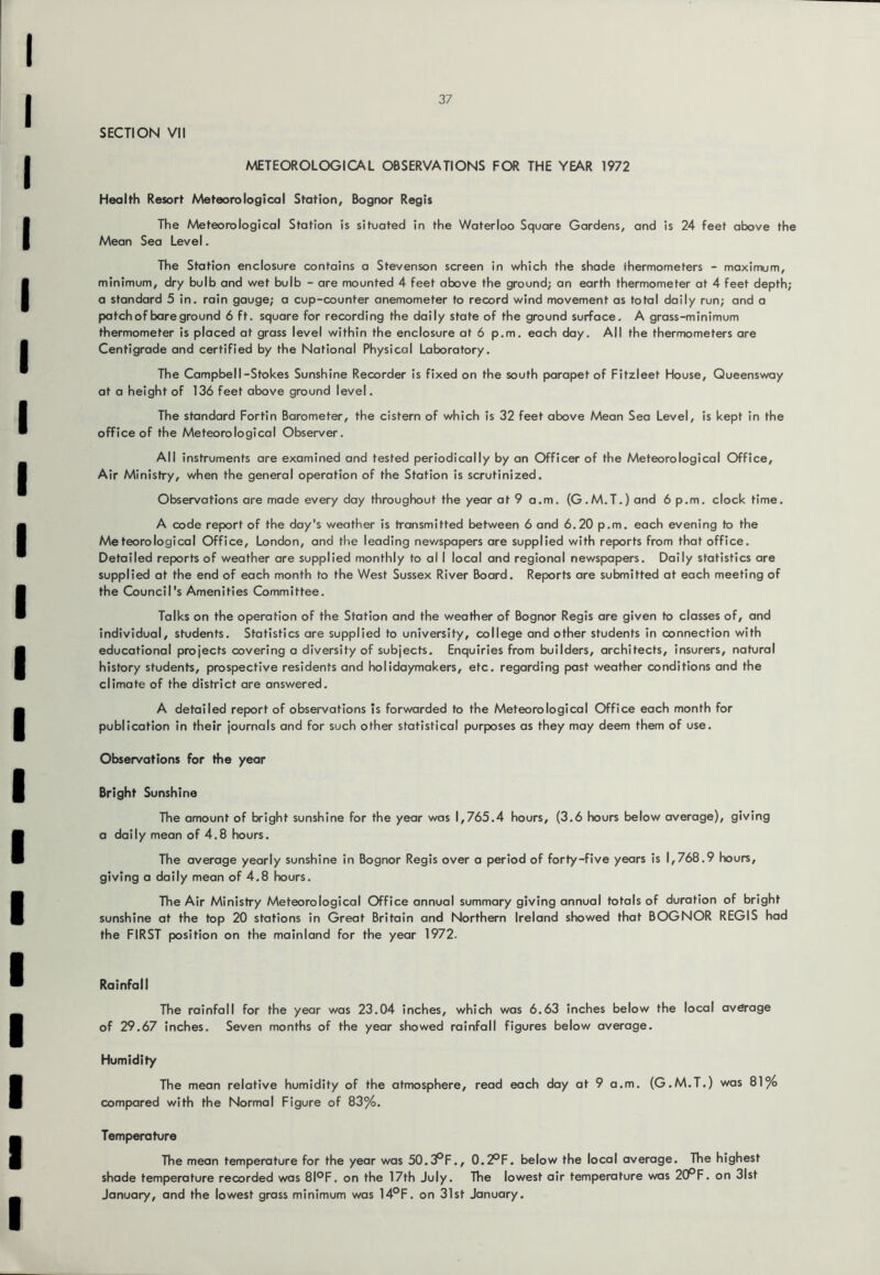 SECTION VII A^TEOROLOGICAL OBSERVATIONS FOR THE YEAR 1972 Health Resort Meteorological Station, Bognor Regis The Meteorological Station is situated in the Waterloo Square Gardens, and is 24 feet above the Mean Sea Level. The Station enclosure contains a Stevenson screen in which the shade thermometers - maximum, minimum, dry bulb and wet bulb - are mounted 4 feet above the ground; an earth thermometer at 4 feet depth; a standard 5 in. rain gauge; a cup-counter anemometer to record wind movement as total daily run; and a patch of bare ground 6 ft. square for recording the daily state of the ground surface. A grass-minimum thermometer is placed at grass level within the enclosure at 6 p.m. each day. All the thermometers are Centigrade and certified by the National Physical Laboratory. The Campbell-Stokes Sunshine Recorder is fixed on the south parapet of Fitzleet House, Queensway at a height of 136 feet above ground level. The standard Fortin Barometer, the cistern of which is 32 feet above Mean Sea Level, is kept in the office of the Meteorological Observer. All instruments are examined and tested periodically by an Officer of the Meteorological Office, Air Ministry, when the general operation of the Station is scrutinized. Observations are made every day throughout the year at 9 a.m. (G.M.T.) and 6 p.m. clock time. A code report of the day's weather is transmitted between 6 and 6.20 p.m. each evening to the Meteorological Office, London, and the leading nev/spapers are supplied with reports from that office. Detailed reports of weather are supplied monthly to al I local and regional newspapers. Daily statistics are supplied at the end of each month to the West Sussex River Board. Reports are submitted at each meeting of the Council's Amenities Committee. Talks on the operation of the Station and the weather of Bognor Regis are given to classes of, and individual, students. Statistics are supplied to university, college and other students in connection with educational projects covering a diversity of subjects. Enquiries from builders, architects, insurers, natural history students, prospective residents and holidaymakers, etc. regarding past weather conditions and the climate of the district are answered. A detailed report of observations is forwarded to the Meteorological Office each month for publication in their journals and for such other statistical purposes as they may deem them of use. Observations for the year Bright Sunshine The amount of bright sunshine for the year was 1,765.4 hours, (3.6 hours below average), giving a daily mean of 4.8 hours. The average yearly sunshine in Bognor Regis over a period of forty-five years is 1,768.9 hours, giving a daily mean of 4.8 hours. The Air Ministry Meteorological Office annual summary giving annual totals of duration of bright sunshine at the top 20 stations in Great Britain and Northern Ireland showed that BOGNOR REGIS had the FIRST position on the mainland for the year 1972. Rainfall The rainfall for the year was 23.04 inches, which was 6.63 inches below the local average of 29.67 inches. Seven months of the year showed rainfall figures below average. Humidity The mean relative humidity of the atmosphere, read each day at 9 a.m. (G.M.T.) was 81% compared with the Normal Figure of 83%. Temperature The mean temperature for the year was 50.3PF., 0.2°F. below the local average. The highest shade temperature recorded was 8I°F. on the 17th July. The lowest air temperature was 20^F. on 31st January, and the lowest grass minimum was 14°F. on 31st January.