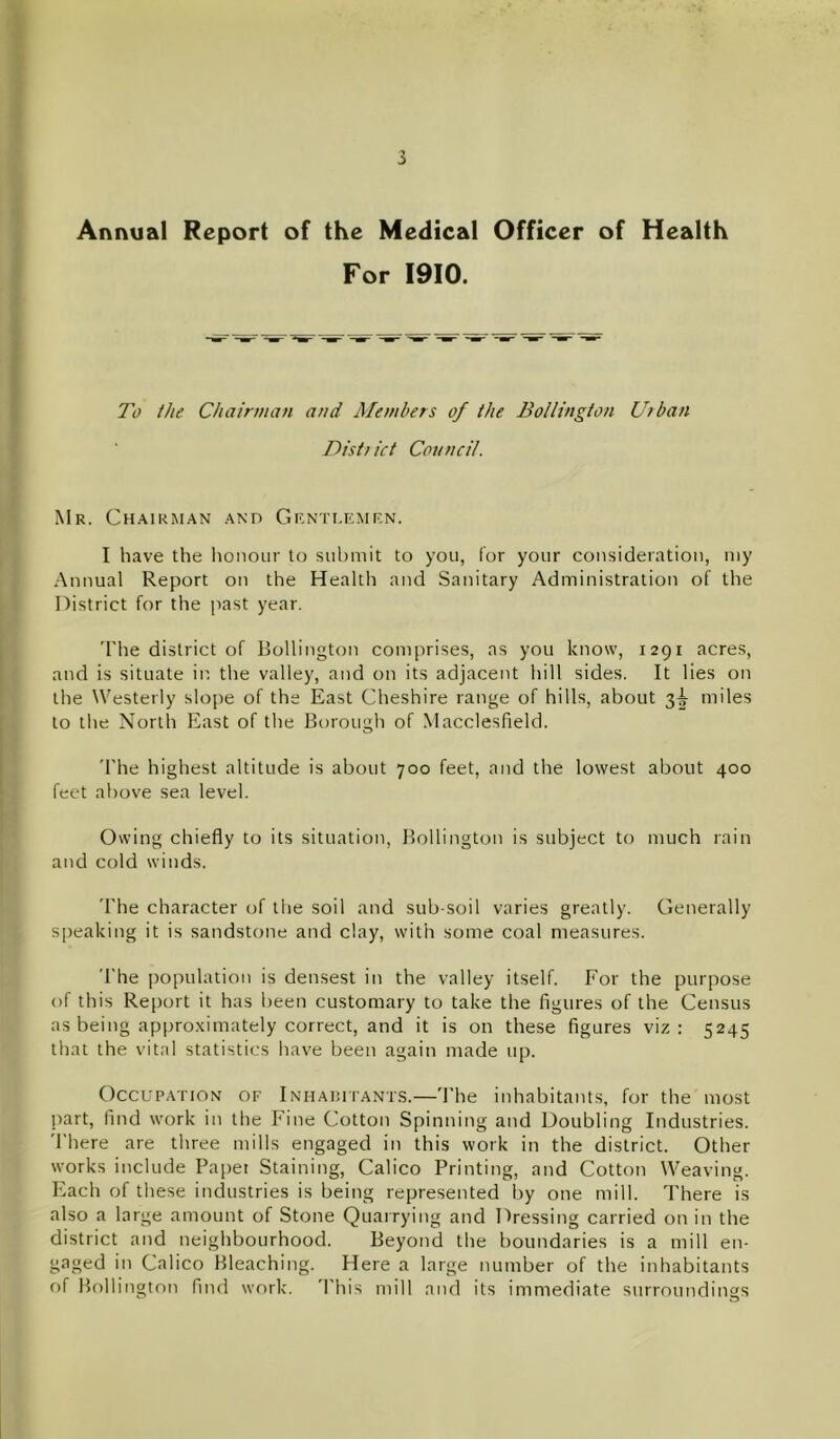 Annual Report of the Medical Officer of Health For 1910. To the Chairman and Members of the Bollington Utban Disti ict Council. Mr. CH.A.IUMAN .^Nn GRNTI.rCMRN. I have the Iionoiir to submit to you, for your consideration, my Annual Report on the Health and Sanitary Administration of the District for the past year. 'The district of Bollington comprises, as you know, 1291 acres, and is situate in the valley, and on its adjacent hill sides. It lies on the Westerly slope of the East Cheshire range of hills, about 3|- miles to the North East of the Borough of Macclesfield. 'The highest altitude is about 700 feet, and the lowest about 400 feet al)ove sea level. Owing chiefly to its situation, Bollington is subject to much rain and cold winds. The character of the soil and sub soil varies greatly. Generally S[)eaking it is sandstone and clay, with some coal measures. The population is densest in the valley itself. For the purpose of this Report it has been customary to take the figures of the Census as being approximately correct, and it is on these figures viz: 5245 that the vital statistics have been again made up. Occupation of Inhaiutants.—'I'he inhabitants, for the most part, find work in the Fine Cotton Spinning and Doubling Industries. There are three mills engaged in this work in the district. Other works include Paper Staining, Calico Printing, and Cotton Weaving. Pilach of these industries is being represented by one mill. There is also a large amount of Stone Quarrying and Dressing carried on in the district and neighbourhood. Beyond the boundaries is a mill en- gaged in Calico Bleaching. Here a large number of the inhabitants of Bollington find work. 'I'his mill and its immediate surroundings