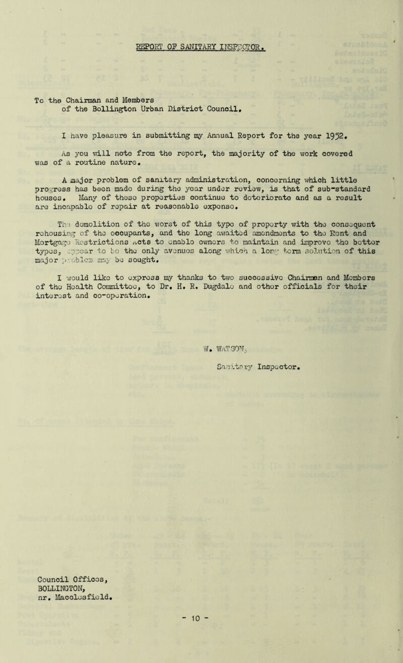 REPORT OF SANITARY INSPECTOR Tc the Chairman and Members of the Bollington Urban Distriot Council, I have pleasure in submitting my Annual Report for the year 1952, As you will note from the report, the majority of the work covered v;as of a routine nature, A major problem of sanitary administration, concerning which little progress has been made during the year under review, is that of sub-standard houses. Many of theso properties oontinue to deteriorate and as a result are incapablo of repair at reasonable oxponso. The demolition of tho worst of this typo of property with the consequent rehousing of tho oocupants, and tho long awaited amendments to tho Rent and Mortgage Restrictions nets to onablo owners to maintain and improvo tho bettor typos, appear to bo tho only avenues along which a long term solution of this major problem, may bo sought, I would like to express my thanks to two successive Chairmen and Members of the Hoalth Committoo, to Dr, H, R. Dugdalo and othor officials for their interest and co-operation. W, WaTSON, Sanitary Inspector, Council Offices, BOLLINGTON, nr, Macclesfield,