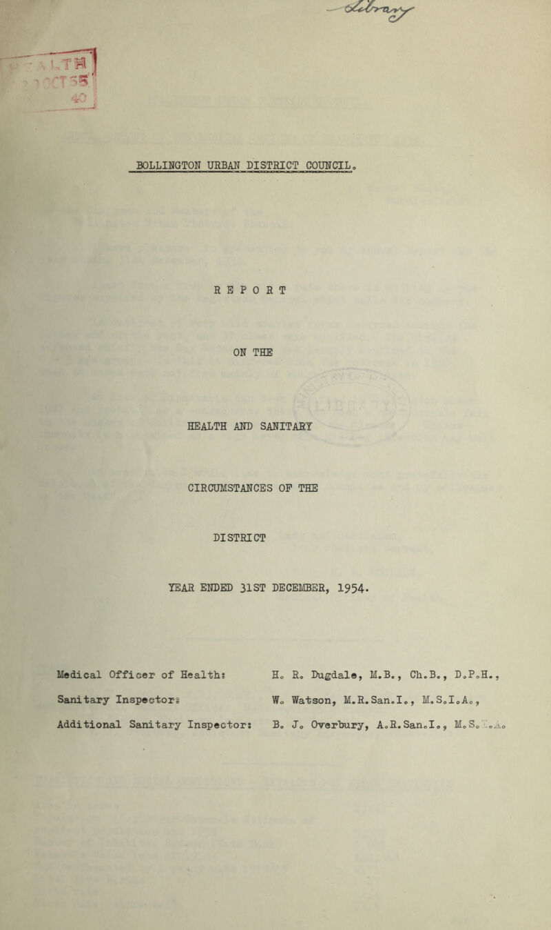 '•If BOLLINGTON URBAN DISTRICT COUITCIL» REPORT ON THE HEALTH AND SANITARY CIRCUMSTANCES OP THE DISTRICT YEAR ENDED 31ST DECEMBER, I954. Medical Officer of Healths Ho Ro Dugdale, M.B,, Cli.Be, DoPoH., Sanitary Inspector Wo Watson, M.R.Sanolo, M,SoIoAo, Additional Sanitary Inspectors B„ Jo Overhury, AoR.Sando, MoSo”’oAo