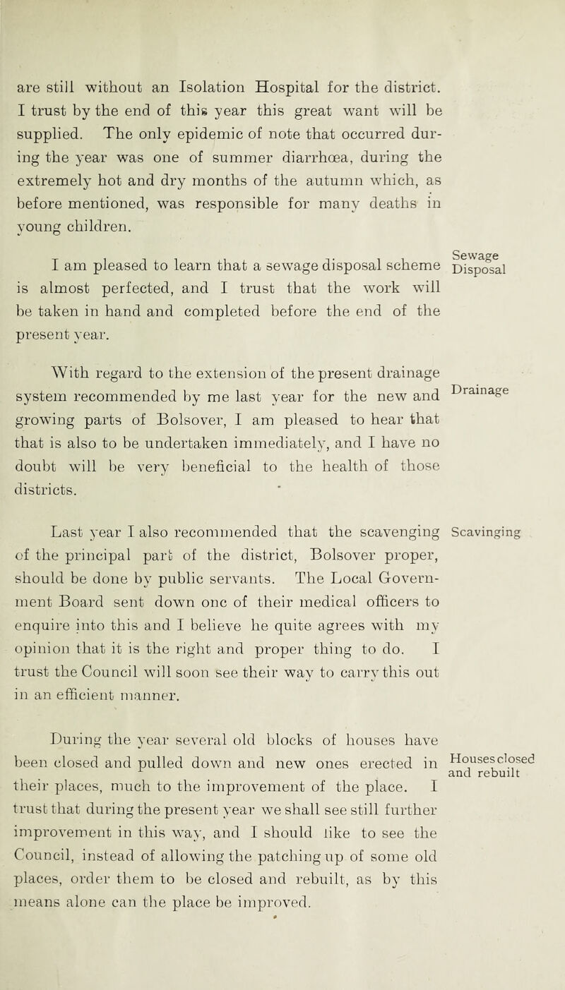 are still without an Isolation Hospital for the district. I trust by the end of this year this great want will be supplied. The only epidemic of note that occurred dur- ing the year was one of summer diarrhoea, during the extremely hot and dry months of the autumn which, as before mentioned, was responsible for many deaths in young children. I am pleased to learn that a sewage disposal scheme is almost perfected, and I trust that the work will be taken in hand and completed before the end of the present year. With regard to the extension of the present drainage system recommended by me last year for the new and growing parts of Bolsover, I am pleased to hear that that is also to be undertaken immediately, and I have no doubt will be very beneficial to the health of those districts. Last year I also recommended that the scavenging of the principal part of the district, Bolsover proper, should be done by public servants. The Local Govern- ment Board sent down one of their medical officers to enquire into this and I believe he quite agrees with my opinion that it is the right and proper thing to do. I trust the Council will soon see their way to carry this out in an efficient manner. During the year several old blocks of houses have been closed and pulled down and new ones erected in their places, much to the improvement of the place. I trust that during the present year we shall see still further improvement in this way, and I should like to see the Council, instead of allowing the patching up of some old places, order them to be closed and rebuilt, as by this means alone can the place be improved. Sewage Disposal Drainage Scavinging Houses closed and rebuilt
