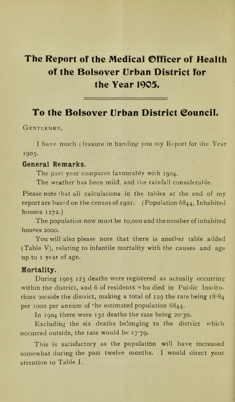 The Report of the Medical Officer of Health of the Bolsover Urban District for the Year 1905. To the Bolsover Urban District Council. Gentlemen, 1 liave miicli i leasure in handinfr you my Rt-port for ihe Year 1905- General Remarks. The past year compares favourably with 1904. The weather has been mild, and the rainfall consideraide. Please note that all calculations in the tables at the end of my report are based on the census of 1901. (Population 6844, Inhabited houses 1272.) The population now must be to,000 and themimber of inhabited houses 2000. You will also please note that there is another table added (Table V), relating to infantile mortality with the causes and age up to I year of age. Mortality. During 1905 123 deaths were registered as actually occurrintj within the district, and 6 of residents '-' ho died in Public Institu- tions outside the distiict, making a total of 129 the rate being 18-84 per i'ooo per annum of‘•he estimated population 6844. In 1904 there were 132 deaths the rate being 20-30. Excluding the six deaths belonging to the district which occurred outside, the rate would be 1779. This is satisfactory as the population will have increased somewhat during the past twelve months. I would oirect your attention to Table I.