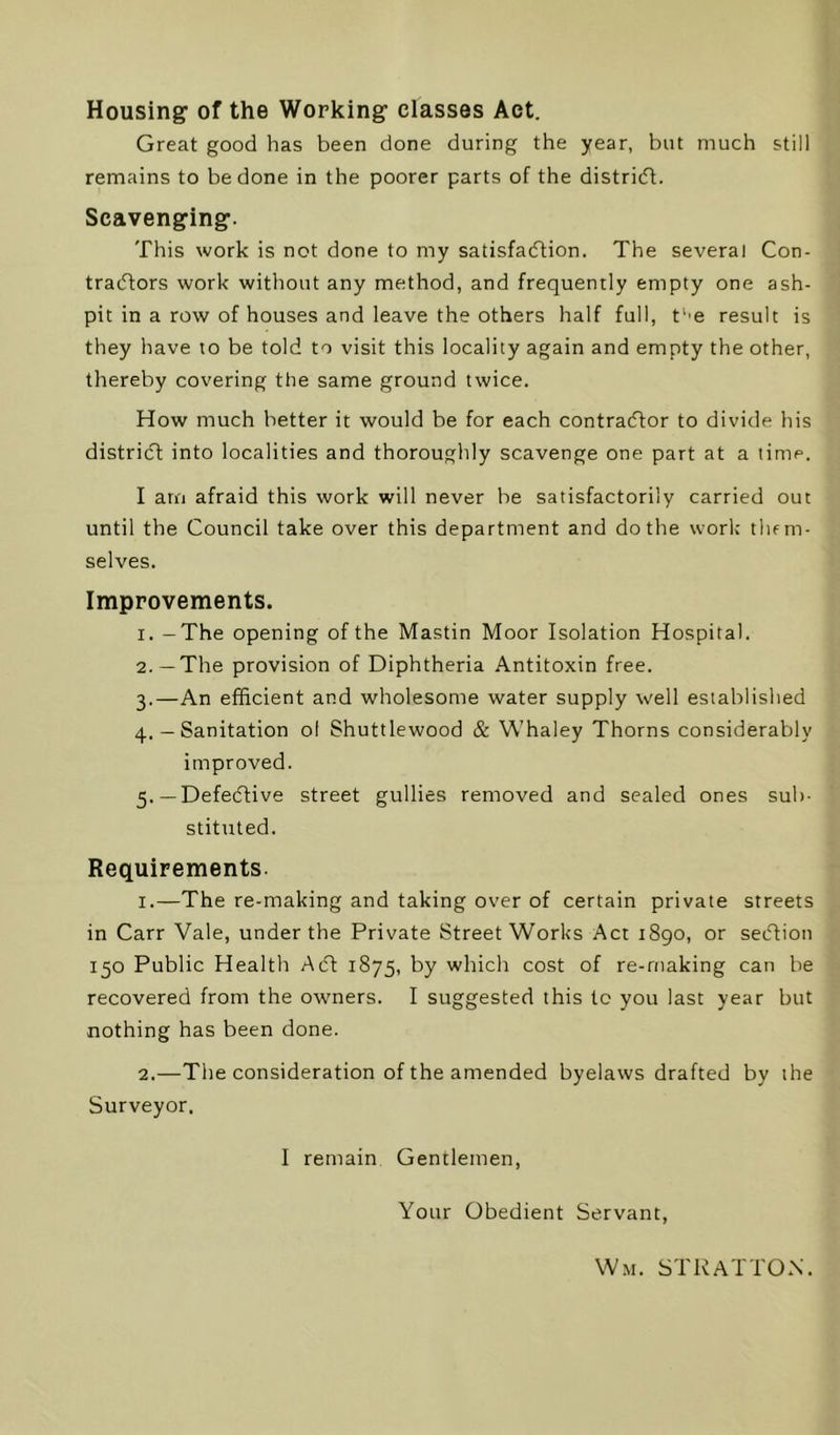 Housing of the Working classes Act. Great good has been done during the year, but much still remains to be done in the poorer parts of the distridt. Scavenging. This work is not done to my satisfadtion. The several Con- tradfors work without any method, and frequently empty one ash- pit in a row of houses and leave the others half full, t''e result is they have to be told to visit this locality again and empty the other, thereby covering the same ground twice. How much better it would be for each contradtor to divide his distridl into localities and thoroughly scavenge one part at a time. I am afraid this work will never be satisfactorily carried out until the Council take over this department and do the work them- selves. Improvements. 1. -The opening of the Mastin Moor Isolation Hospital. 2. —The provision of Diphtheria Antitoxin free. 3. —An efficient and wholesome water supply well established 4. — Sanitation ol Shuttlewood & Whaley Thorns considerably improved. 5. —Defedlive street gullies removed and sealed ones sub- stituted. Requirements. 1. —The re-making and taking over of certain private streets in Carr Vale, under the Private Street Works Act 1890, or sedtion 150 Public Health Adt 1875, by which cost of re-rnaking can be recovered from the owners. I suggested this to you last year but nothing has been done. 2. —The consideration of the amended byelaws drafted by the Surveyor. I remain Gentlemen, Your Obedient Servant, W.M. STRATTON.