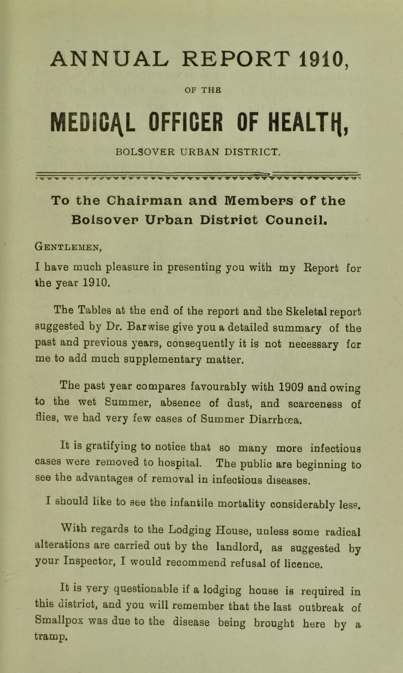 ANNUAL REPORT 1910, OF THE MEDICAL OFFICER OF HEALTH, BOLSOVER URBAN DISTRICT. To the Chairman and Members of the Bolsover Urban District Council. Gentlemen, I have much pleasure in presenting you with my Report for the year 1910. The Tables at the end of the report and the Skeletal report suggested by Dr. Barwise give you a detailed summary of the past and previous years, consequently it is not necessary for me to add much supplementary matter. The past year compares favourably with 1909 and owing to the wet Summer, absence of dust, and scarceness of flies, we had very few cases of Summer Diarrhcea. It is gratifying to notice that so many more infectious cases were removed to hospital. The public are beginning to see the advantages of removal in infectious diseases. I should like to see the infantile mortality considerably less. With regards to the Lodging House, unless some radical alterations are carried out by the landlord, as suggested by your Inspector, I would recommend refusal of licence. It is very questionable if a lodging house is required in this district, and you will remember that the last outbreak of Smallpox was due to the disease being brought here by a tramp.