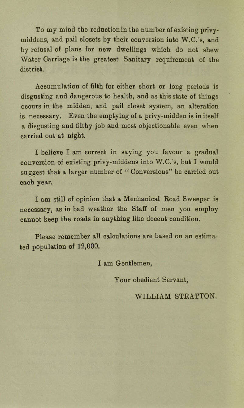 To my mind the reduction in the number of existing privy- middens, and pail closets by their conversion into W.C.’s, and by refusal of plans for new dwellings which do not shew Water Carriage is the greatest Sanitary requirement of the district. Accumulation of filth for either short or long periods is disgusting and dangerous to health, and as this state of things occurs in the midden, and pail closet system, an alteration is necessary. Even the emptying of a privy-midden is in itself a disgusting and filthy job and most objectionable even when carried out at night. I believe I am correct in saying you favour a gradual conversion of existing privy-middens into W.C.'s, but I would suggest that a larger number of “ Conversions” be carried out each year. I am still of opinion that a Mechanical Road Sweeper is necessary, as in bad weather the Staff of men you employ cannot keep the roads in anything like decent condition. Please remember all calculations are based on an estima- ted population of 12,000. I am Gentlemen, Your obedient Servant, WILLIAM STRATTON.