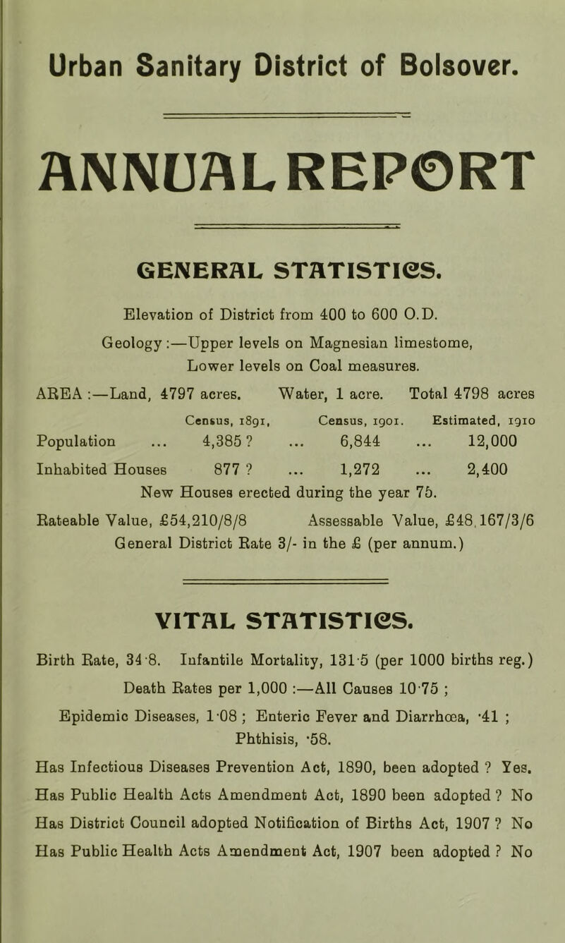 ANNUALREPORT GENERAL STATISTieS. Elevation of District from 400 to 600 O.D. Geology;—Upper levels on Magnesian limestome, Lower levels on Coal measures. AREA ;—Land, 4797 acres. Water, 1 acre. Total 4798 acres Census, 1891, Census, igoi. Estimated, 1910 Population ... 4,385? ... 6,844 ... 12,000 Inhabited Houses 877 ? ... 1,272 ... 2,400 New Houses erected during the year 75. Rateable Value, £54,210/8/8 Assessable Value, £48,167/3/6 General District Rate 3/- in the £ (per annum.) VITAL STATISTieS. Birth Rate, 34 8. Infantile Mortality, 131’5 (per 1000 births reg.) Death Rates per 1,000 :—All Causes 10’75 ; Epidemic Diseases, 108 ; Enteric Fever and Diarrhoea, '41 ; Phthisis, *58. Has Infectious Diseases Prevention Act, 1890, been adopted ? Yes. Has Public Health Acts Amendment Act, 1890 been adopted ? No Has District Council adopted Notification of Births Act, 1907 ? No Has Public Health Acts Amendment Act, 1907 been adopted ? No