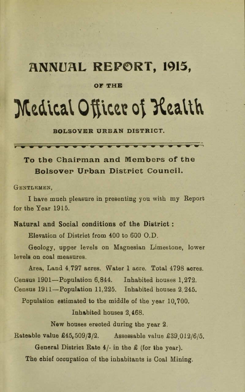 Z4NNUHL REPORT, 1915, or THE JKe&lcal Otllc« oi ’Keafth BOLSOVER URBAN DISTRICT. To the Chairman and Members of the Bolsover Urban District Council. Gentlemen, I have much pleasure in presenting you with my Report for the Year 1915. Natural and Social conditions of the District : Elevation of District from 400 to 600 O.D. Geology, upper levels on Magnesian Limestone, lower levels on coal measures. Area, Land 4,797 acres. Water 1 acre. Total 4798 acres. Census 1901—Population 6,844. Inhabited houses 1,272. Census 1911—Population 11,225. Inhabited houses 2,245. Population estimated to the middle of the year 10,700. Inhabited houses 2,468. New houses erected during the year 2. Rateable value £45,509/3/2. Assessable value £39,012/6/5. General District Rate 4/- in the £ (for the year). The chief occupation of the inhabitants is Coal Mining.