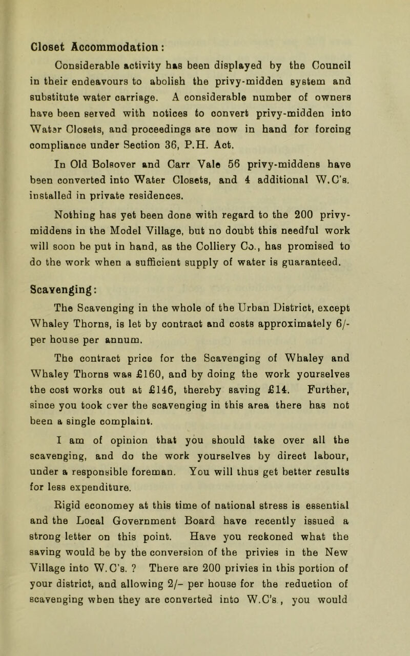 Closet Accommodation: Considerable activity has been displayed by the Council in their endeavours to abolish the privy-midden system and substitute water carriage. A considerable number of owners have been Berved with notices to oonvert privy-midden into Water Closets, and proceedings are now in hand for forcing compliance under Section 36, P.H. Act. In Old Bolsover and Carr Vale 56 privy-middens have been converted into Water Closets, and 4 additional W.C’s. installed in private residences. Nothing has yet been done with regard to the 200 privy- middens in the Model Village, but no doubt this needful work will soon be put in hand, as the Colliery Co., has promised to do the work when a sufficient supply of water is guaranteed. Scavenging: The Scavenging in the whole of the Urban District, except Whaley Thorns, is let by contraot and costs approximately 6/- per house per annum. The contract price for the Scavenging of Whaley and Whaley Thorns was £160, and by doing the work yourselves the cost works out at £146, thereby saving £14. Further, since you took ever the scavenging in this area there has not been a single complaint. I am of opinion that you should take over all the scavenging, and do the work yourselves by direct labour, under a responsible foreman. You will thus get better results for less expenditure. Rigid economey at this time of national Btress is essential and the Local Government Board have recently issued a strong letter on this point. Have you reckoned what the saving would be by the conversion of the privies in the New Village into W.C’s. ? There are 200 privies in this portion of your district, and allowing 2/- per house for the reduction of scavenging when they are converted into W.C’s , you would