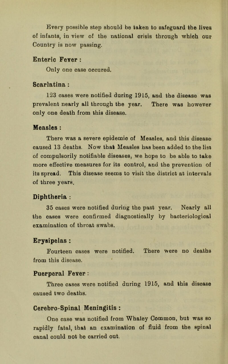 Every possible step should be taken to safeguard the lives of infants, in view of the national crisis through which our Country is now passing. Enteric Fever : Only one case occured. Scarlatina : 123 cases were notified during 1915, and the disease was prevalent nearly all through the year. There was however only one death from this disease. Measles : There was a severe epidemic of Measles, and this disease caused 13 deaths. Now that Measles has been added to the list of compulsorily notifiable diseases, we hope to be able to take more effective measures for its control, and the prevention of its spread. This disease seems to visit the district at intervals of three years. Diphtheria : 35 cases were notified during the past year. Nearly all the cases were confirmed diagnostically by bacteriological examination of throat swabs. Erysipelas : Fourteen cases were notified. There were no deaths from this disease. Puerperal Fever: Three cases were notified during 1915, and this disease caused two deaths. Cerebro-Spinal Meningitis : One case was notified from Whaley Common, but was so rapidly fatal, that an examination of fluid from the spinal canal could not be carried out.