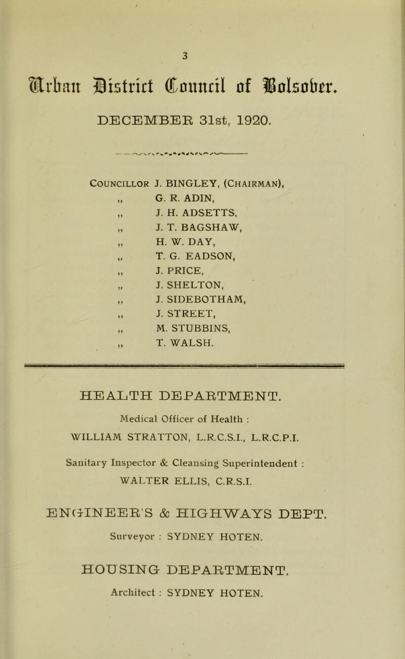 Slrlban Brstrirt Council of IBolsobcr. DECEMBER 31st, 1920. Councillor J. BINGLEY, (Chairman), „ G. R. ADIN, „ J. H. ADSETTS, „ J. T. BAGSHAW, „ H. W. DAY, „ T, G. EADSON, „ J. PRICE, „ J. SHELTON, „ J. SIDEBOTHAM, „ J. STREET, „ M. STUBBINS, „ T. WALSH. HEALTH DEPARTMENT. Medical Officer of Health : WILLIAM STRATTON, L.R.C.S.I., L.R.C.P.L Sanitary Inspector & Cleansing Superintendent ; WALTER ELLIS, C.R.S.I. ENGINEER'S & HIGHWAYS DEPT. Surveyor ; SYDNEY HOTEN. HOUSING DEPARTMENT. Architect : SYDNEY HOTEN.