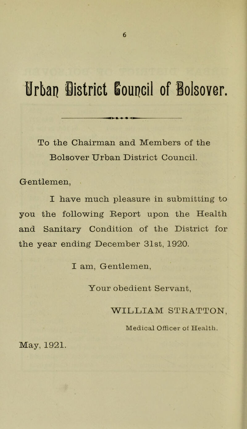 Irbaij iistrict loupcil of iolsover. To the Chairman and Members of the Bolsover Urban District Council. Gentlemen, I have much pleasure in submitting to you the following Report upon the Health and Sanitary Condition of the District for the year ending December 31st, 1920. I am, Gentlemen, Your obedient Servant, WILLIAM STRATTON, Medical Officer of Health. May, 1921.