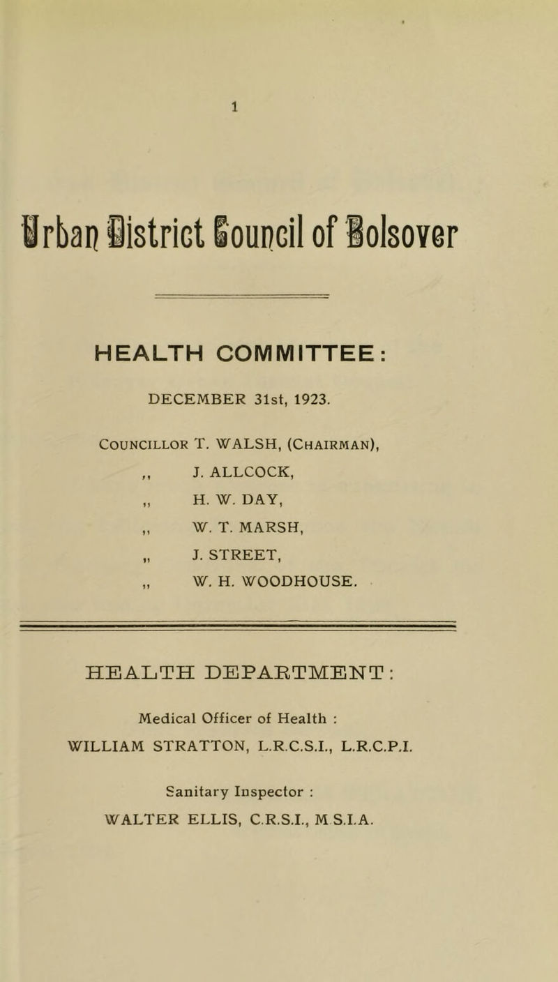 HEALTH COMMITTEE DECEMBER 31st, 1923. Councillor T. WALSH, (Chairman), „ J. ALLCOCK, „ H. W. DAY, „ W. T. MARSH, „ J. STREET, „ W. H. WOODHOUSE. HEALTH DEPARTMENT : Medical Officer of Health : WILLIAM STRATTON, L.R.C.S.I., L.R.C.P.I. Sanitary Inspector : WALTER ELLIS, C.R.S.I., M S.I.A.