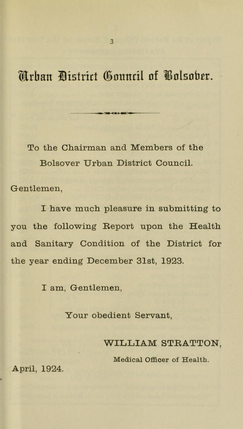 ttrban District (Somtril of Dolsobcr. To the Chairman and Members of the Bolsover Urban District Council. Gentlemen, I have much pleasure in submitting to you the following Deport upon the Health and Sanitary Condition of the District for the year ending December 31st, 1923. I am, Gentlemen, Your obedient Servant, WILLIAM STRATTON, April, 1924. Medical Officer of Health.