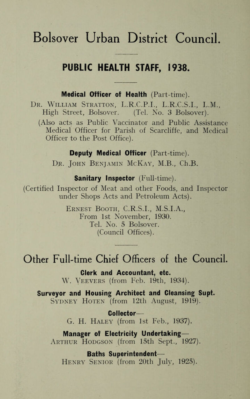 Bolsover Urban District Council. PUBLIC HEALTH STAFF, 1938. Medical Officer of Health (Part-time). Dr. William Stratton, L.R.C.P.I., L.R.C.S.I., L.M., High Street, Bolsover. (Tel. No. 3 Bolsover). (Also acts as Public Vaccinator and Public Assistance Medical Officer for Parish of Scarcliffe, and Medical Officer to the Post Office). Deputy Medical Officer (Part-time). Dr. John Benjamin McKay, M.B., Ch.B. Sanitary Inspector (Full-time). (Certified Inspector of Meat and other Foods, and Inspector under Shops Acts and Petroleum Acts). Ernest Booth, C.R.S.I., M.S.I.A., From 1st November, 1930. Tel. No. 5 Bolsover. (Council Offices). Other Full-time Chief Officers of the Council. Clerk and Accountant, etc. W. Yeevers (from Feb. 19th, 1934). Surveyor and Housing Architect and Cleansing Supt. Sydney Hoten (from 12th August, 1919). Collector— G. H. Haley (from 1st Feb., 1937). Manager of Electricity Undertaking— Arthur Hodgson (from 15th Sept., 1927). Baths Superintendent— Henry Senior (from 20th July, 1925).