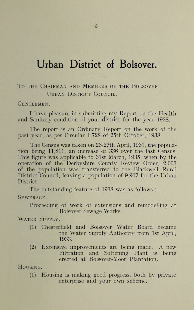 Urban District of Bolsover. To THE Chairman and Members of the Bolsover Urban District Council. Gentlemen, I have pleasure in submitting my Report on the Health and Sanitary condition of your district for the year 1938. The report is an Ordinary Report on the work of the past year, as per Circular 1,728 of 25th October, 1938. The Census was taken on 26/27th April, 1931, the popula- tion being 11,811, an increase of 336 over the last Census. This figure was applicable to 31st March, 1935, when by the operation of the Derbyshire County Review Order, 2,003 of the population was transferred to the Blackwell Rural District Council, leaving a population of 9,907 for the Urban District. The outstanding feature of 1938 was as follows :— Sewerage. Proceeding of work of extensions and remodelling at Bolsover Sewage Works. Water Supply. (1) Chesterfield and Bolsover Water Board became the Water Supply Authority from 1st April, 1933. (2) Extensive improvements are being made. A new Filtration and Softening Plant is being erected at Bolsover-Moor Plantation. Housing. (1) Housing is making good progress, both by private enterprise and your own scheme.