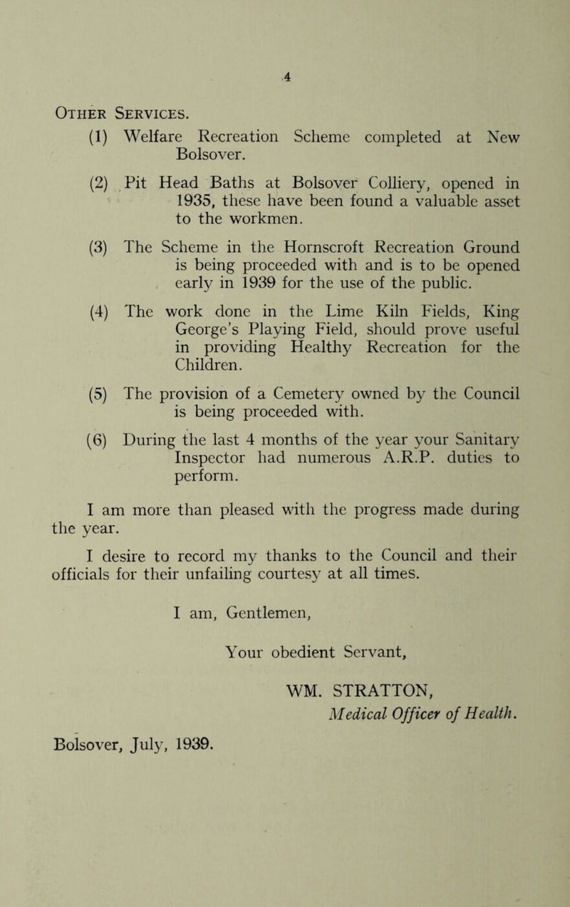 Other Services. (1) Welfare Recreation Scheme completed at New Bolsover. (2) Pit Head Baths at Bolsover Colliery, opened in 1935, these have been found a valuable asset to the workmen. (3) The Scheme in the Hornscroft Recreation Ground is being proceeded with and is to be opened , early in 1939 for the use of the public. (4) The work done in the Lime Kiln Fields, King George’s Playing Field, should prove useful in providing Healthy Recreation for the Children. (5) The provision of a Cemetery owned by the Council is being proceeded with. (6) During the last 4 months of the year your Sanitary Inspector had numerous A.R.P. duties to perform. I am more than pleased with the progress made during the year. I desire to record my thanks to the Council and their officials for their unfailing courtesy at all times. I am. Gentlemen, Your obedient Servant, Bolsover, July, 1939. WM, STRATTON, Medical Officer of Health.