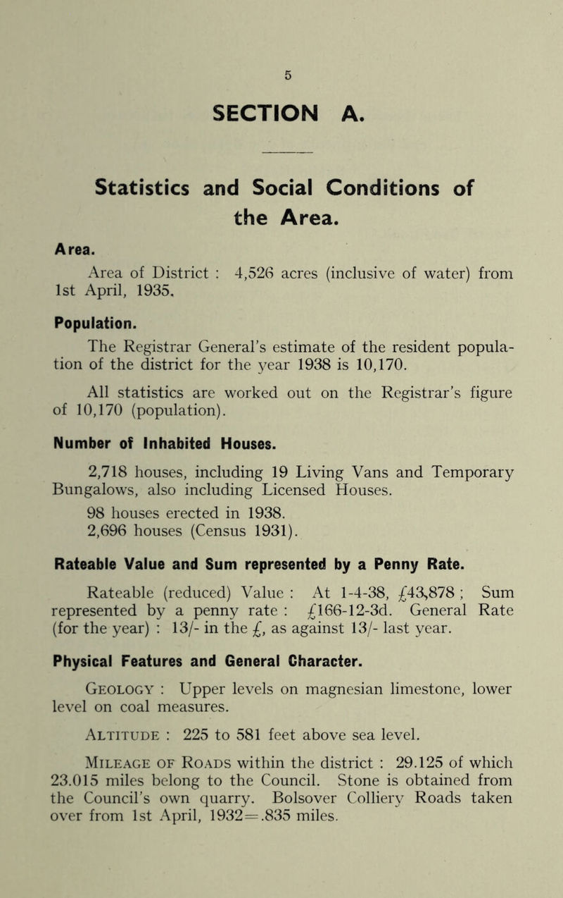 SECTION A. Statistics and Social Conditions of the Area. Area. Area of District : 4,526 acres (inclusive of water) from 1st April, 1935, Population. The Registrar General’s estimate of the resident popula- tion of the district for the year 1938 is 10,170. All statistics are worked out on the Registrar’s figure of 10,170 (population). Number of Inhabited Houses. 2,718 houses, including 19 Living Vans and Temporary Bungalows, also including Licensed Houses. 98 houses erected in 1938. 2,696 houses (Census 1931). Rateable Value and Sum represented by a Penny Rate. Rateable (reduced) Value : At 1-4-38, £43,878 ; Sum represented by a penny rate : £166-12-3d. General Rate (for the year) : 13/- in the £, as against 13/- last year. Physical Features and General Character. Geology : Upper levels on magnesian limestone, lower level on coal measures. Altitude : 225 to 581 feet above sea level. Mileage of Roads within the district ; 29.125 of which 23.015 miles belong to the Council. Stone is obtained from the Council’s own quarry. Bolsover Colliery Roads taken over from 1st April, 1932=.835 miles.
