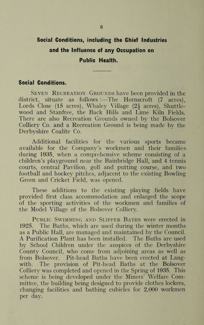 Social Conditions, including the Chief Industries and the Influence of any Occupation on Public Health. Social Conditions. Seven Recreation Grounds have been provided in the district, situate as follows ;—The Hornscroft (7 acres), Lords Close (15 acres), Whaley Village (2\ acres). Shuttle- wood and Stanfree, the Back Hills and Lime Kiln Fields. There are also Recreation Grounds owned by the Bolsover Colliery Co. and a Recreation Ground is being made by the Derbyshire Coalite Co. Additional facilities for the various sports became available for the Company’s workmen and their families during 1935, when a comprehensive scheme consisting of a children’s playground near the Bainbridge Hall, and 4 tennis courts, central Pavilion, golf and putting course, and two football and hockey pitches, adjacent to the existing Bowling Green and Cricket Field, was opened. These additions to the existing playing fields have provided first class accommodation and enlarged the scope of the sporting activities of the workmen and families of the Model Village of the Bolsover Colliery. Public Swimming and Slipper Baths were erected in 1925. The Baths, which are used during the winter months as a Public Hall, are managed and maintained hy the Council. A Purification Plant has been installed. The Baths are used b}^ School Children under the auspices of the Derbyshire County Council, who come from adjoining areas as well as from Bolsover. Pit-head Baths have been erected at Lang- with. The provision of Pit-1 lead Baths at the Bolsover Colliery was completed and opened in tlie Spring of 1935. This scheme is being developed under tlie Miners’ Welfare Com- mittee, the building being designed to provide clothes lockers, changing facilities and bathing cubicles for 2,000 workmen per day.