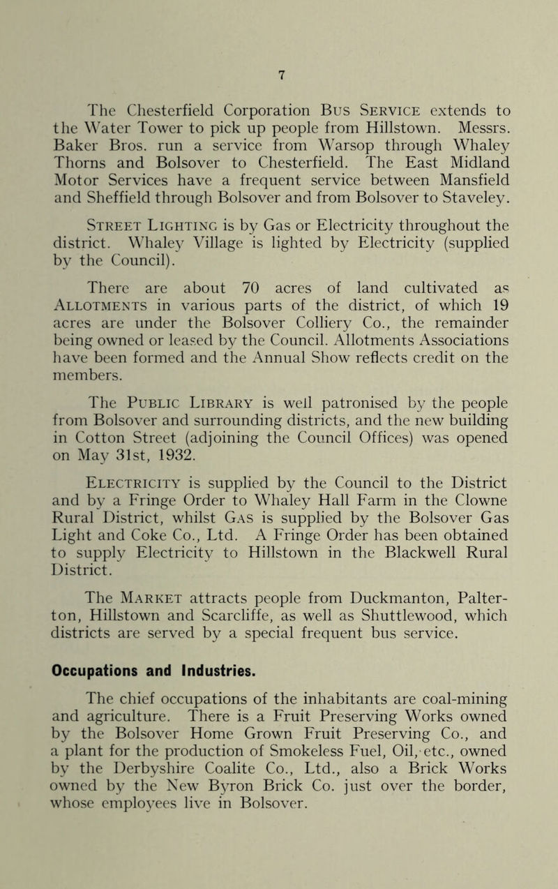 The Chesterfield Corporation Bus Service extends to the W'ater Tower to pick up people from Hillstown. Messrs. Baker Bros, run a service from Warsop through Whaley Thorns and Bolsover to Chesterfield. The East Midland Motor Services have a frequent service between Mansfield and Sheffield through Bolsover and from Bolsover to Staveley. Street Lighting is by Gas or Electricity throughout the district. Whale}^ Village is lighted by Electricity (supplied by the Council). There are about 70 acres of land cultivated as Allotments in various parts of the district, of which 19 acres are under the Bolsover Colliery Co., the remainder being owned or leased by the Council. Allotments Associations have been formed and the Annual Show reflects credit on the members. The Public Library is well patronised by the people from Bolsover and surrounding districts, and the new building in Cotton Street (adjoining the Council Offices) was opened on May 31st, 1932. Electricity is supplied by the Council to the District and by a Fringe Order to Whaley Hall Farm in the Clowne Rural District, whilst Gas is supplied by the Bolsover Gas Light and Coke Co., Ltd. A Fringe Order has been obtained to supply Electricity to Hillstown in the Blackwell Rural District. The Market attracts people from Duckmanton, Palter- ton, Hillstown and Scarcliffe, as well as Shuttlewood, which districts are served by a special frequent bus service. Occupations and Industries. The chief occupations of the inhabitants are coal-mining and agriculture. There is a Fruit Preserving Works owned by the Bolsover Home Grown Fruit Preserving Co., and a plant for the production of Smokeless Fuel, Oil, etc., owned by the Derbyshire Coalite Co., Ltd., also a Brick Works owned by the New Byron Brick Co. just over the border, whose emplo\'ees live in Bolsover.