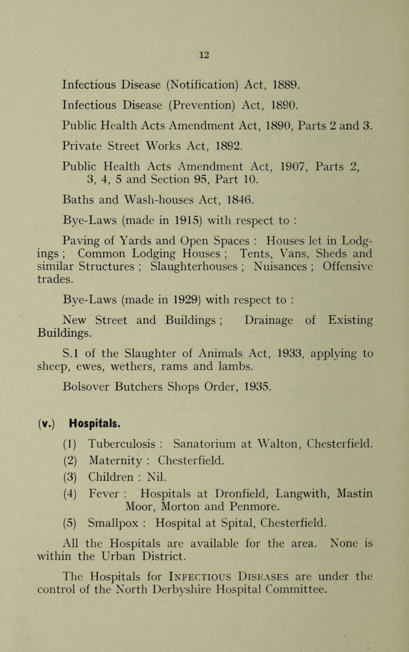 Infectious Disease (Notification) Act, 1889. Infectious Disease (Prevention) Act, 1890. Public Health Acts Amendment Act, 1890, Parts 2 and 3. Private Street Works Act, 1892. Public Health Acts Amendment Act, 1907, Parts 2, 3, 4, 5 and Section 95, Part 10. Baths and Wash-houses Act, 1846. Bye-Laws (made in 1915) with respect to : Paving of Yards and Open Spaces : Houses let in Lodg- ings ; Common Lodging Houses; Tents, Vans, Sheds and similar Structures ; Slaughterhouses ; Nuisances ; Offensive trades. Bye-Laws (made in 1929) with respect to : New Street and Buildings; Drainage of Existing Buildings. S.l of the Slaughter of Animals Act, 1933, applying to sheep, ewes, wethers, rams and lambs. Bolsover Butchers Shops Order, 1935. (v.) Hospitals. (1) Tuberculosis ; Sanatorium at Walton, Chesterfield. (2) Maternity : Chesterfield. (3) Children : Nil. (4) Fever : Hospitals at Dronfield, Langwith, Mastin Moor, Morton and Penmore. (5) Smallpox : Hospital at Spital, Chesterfield. All the Hospitals are available for the area. None is within the Urban District. The Hospitals for Infectious Dise.-\ses are under the control of the North Derbyshire Hospital Committee.