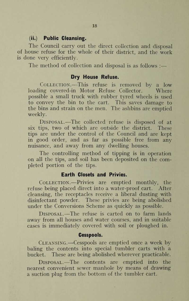 (ii.) Public Cleansing. The Council carry out the direct collection and disposal of house refuse for the whole of their district, and the work is done very efficiently. The method of collection and disposal is as follows :— Dry House Refuse. Collection.—This refuse is removed by a low loading covered-in Motor Refuse Collector. Where possible a small truck with rubber tyred wheels is used to convey the bin to the cart. This saves damage to the bins and strain on the men. The ashbins are emptied weekly. Disposal.—The collected refuse is disposed of at six tips, two of which are outside the district. These tips are under the control of the Council and are kept in good order, and as far as possible free from any nuisance, and away from any dwelling houses. The controlling method of tipping is in operation on all the tips, and soil has been deposited on the com- pleted portion of the tips. Earth Closets and Privies. Collection.—Privies are emptied monthly, the refuse being placed direct into a water-proof cart. After cleansing, the receptacles receive a liberal dusting with disinfectant powder. These privies are being abolished under the Conversions Scheme as quickly as possible. Disposal.—The refuse is carted on to farm lands away from all houses and water courses, and in suitable cases is immediately covered with soil or ploughed in. Cesspools. Cleansing.—Cesspools are emptied once a week by baling the contents into special tumbler carts with a bucket. These are being abolished wherever practicable. Disposal.—The contents are emptied into the nearest convenient sewer manhole by means of drawing a suction plug from the bottom of the tumbler cart.