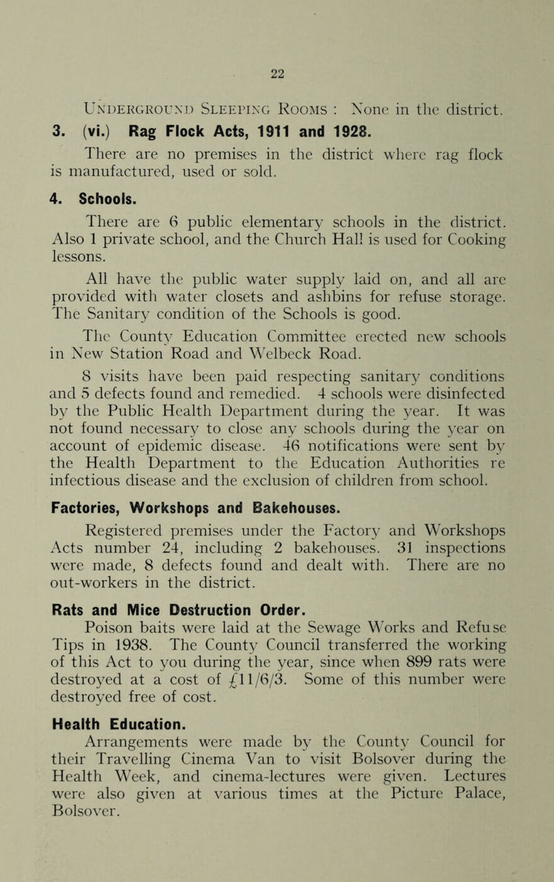 UxXDEKGROUND SLEEPING KooMS ! None ill the district. 3. (vi.) Rag Flock Acts, 1911 and 1928. There are no premises in the district where rag flock is manufactured, used or sold. 4. Schools. There are (S public elementary schools in the district. Also 1 private school, and the Church Hall is used for Cooking lessons. All have the public water supply laid on, and all are provided with water closets and ashbins for refuse storage. The Sanitary condition of the Schools is good. The County Education Comimittee erected new schools in New Station Road and Welbeck Road. 8 visits have been paid respecting sanitary conditions and 5 defects found and remedied. 4 schools were disinfected by the Public Health Department during the year. It was not found necessary to close any schools during the year on account of epidemic disease. 46 notifications were sent by the Health Department to the Education Authorities re infectious disease and the exclusion of children from school. Factories, Workshops and Bakehouses. Registered premises under the Eactory and Workshops Acts number 24, including 2 bakehouses. 31 inspections were made, 8 defects found and dealt with. There arc no out-workers in the district. Rats and Mice Destruction Order. Poison baits were laid at the Sewage Works and Refuse Tips in 1938. The County Council transferred the working of this Act to you during the year, since when 899 rats were destroyed at a cost of £11/6/3. Some of this number were destroyed free of cost. Health Education. Arrangements were made by the County Council for their Travelling Cinema Van to visit Bolsover during the Health Week, and cinema-lectures were given. Lectures were also given at various times at the Picture Palace, Bolsover.