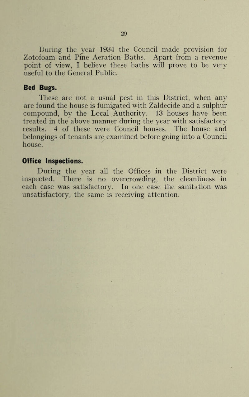 During the year 1934 tlic Council made provision lor Zotofoam and Pine Aeration Baths. Apart from a revenue point of view, I believe these baths will prove to be very useful to the General Public. Bed Bugs. These are not a usual pest in this District, when any are found the house is fumigated with Zaldecide and a sulphur compound, by the Local Authority. 13 houses have been treated in the above manner during the year with satisfactory results. 4 of these were Council houses. The house and belongings of tenants are examined before going into a Council house. Office Inspections. During the year all the Offices in the District were inspected. There is no overcrowding, the cleanliness in each case was satisfactory. In one case the sanitation was unsatisfactory, the same is receiving attention.