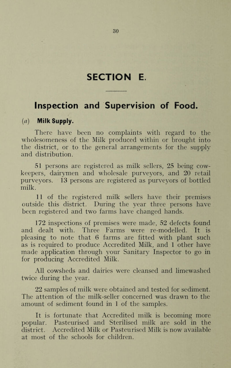 SECTION E. Inspection and Supervision of Food. (a) Milk Supply. There have been no complaints with regard to the wholesomeness of the Milk produced within or brouglit into the district, or to the general arrangements for the supply and distribution. 51 persons are registered as milk sellers, 25 being cow- keepers, dairymen and wholesale purveyors, and 20 retail purveyors. 13 persons are registered as purveyors of bottled milk. 11 of the registered milk sellers have their premises outside this district. During the year three persons have been registered and two farms have changed hands. 172 inspections of premises were made, 52 defects found and dealt with. Three Farms were re-modelled. It is pleasing to note that 6 farms are fitted with plant such as is required to produce Accredited Milk, and 1 other have made application through 3^our Sanitary Inspector to go in for producing Accredited Milk. All cowsheds and dairies were cleansed and limewashed twice during the year. 22 samples of milk were obtained and tested for sediment. The attention of the milk-seller concerned was drawn to the amount of sediment found in 1 of the samples. It is fortunate that Accredited milk is becoming more popular. Pasteurised and Sterilised milk are sold in the district. Accredited Milk or Pasteurised Milk is now available at most of the schools for children.