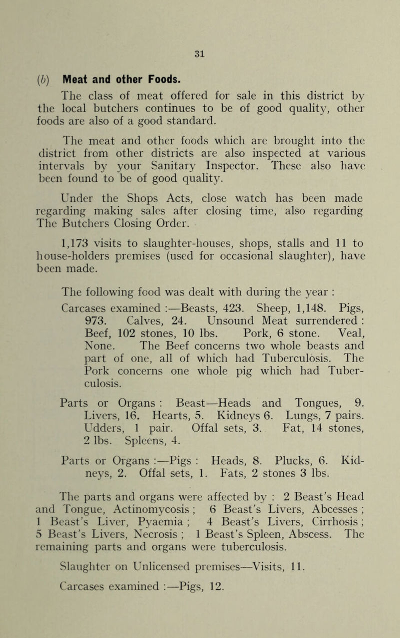 (b) Meat and other Foods. The class of meat offered for sale in this district by the local butchers continues to be of good quality, other foods are also of a good standard. The meat and other foods which are brought into the district from other districts are also inspected at various intervals by your Sanitary Inspector. These also have been found to be of good quality. Under the Shops Acts, close watch has been made regarding making sales after closing time, also regarding The Butchers Closing Order. 1,173 visits to slaughter-houses, shops, stalls and 11 to house-holders premises (used for oceasional slaughter), have been made. The following food was dealt wath during the year : Carcases examined :—Beasts, 423. Sheep, 1,148. Pigs, 973. Calves, 24. Unsound Meat surrendered : Beef, 102 stones, 10 lbs. Pork, 6 stone. Veal, None. The Beef concerns two whole beasts and part of one, all of which had Tuberculosis. The Pork concerns one whole pig which had Tuber- culosis. Parts or Organs : Beast—Heads and Tongues, 9. Livers, 16. Hearts, 5. Kidneys 6. Lungs, 7 pairs. Udders, 1 pair. Offal sets, 3. Fat, 14 stones, 2 lbs. Spleens, 4. Parts or Organs :—Pigs : Heads, 8. Plucks, 6. Kid- neys, 2. Offal sets, 1. Fats, 2 stones 3 lbs. The parts and organs were affected by : 2 Beast’s Head and Tongue, Actinomycosis ; 6 Beast’s Livers, Abcesses ; 1 Beast’s Liver, Pyaemia; 4 Beast’s Livers, Cirrhosis; vS Beast’s Livers, Necrosis ; 1 Beast’s Spleen, Abscess. The remaining parts and organs were tuberculosis. Slaughter on Unlicensed premises—Visits, 11. Carcases examined :—Pigs, 12.