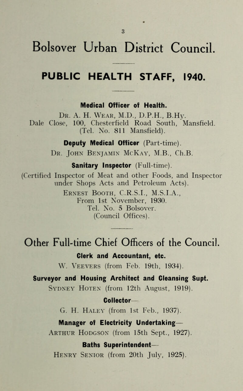 Bolsover Urban District Council. PUBLIC HEALTH STAFF, 1940. Medical Officer of Health. Dr. a. H. Wear, M.D., D.P.H., B.Hy. Dale Close, 100, Chesterfield Road South, Mansfield. (Tel. No. 811 Mansfield). Deputy Medical Officer (Part-time). Dr. John Benjamin McKay, M.B., Ch.B. Sanitary Inspector (Full-time). (Certified Inspector of Meat and other Foods, and Inspector under Shops Acts and Petroleum Acts). Ernest Booth, C.R.S.I., M.S.I.A., From 1st November, 1930. Tel. No. 5 Bolsover. (Council Offices). Other Full-time Chief Officers of the Council. Clerk and Accountant, etc. W. Veevers (from Feb. 19th, 1934). Surveyor and Housing Architect and Cleansing Supt. Sydney Hoten (from 12th August, 1919). Collector— G. H. Haley (from 1st Feb., 1937). Manager of Electricity Undertaking— Arthur Hodgson (from 15th Sept., 1927). Baths Superintendent— Henry Senior (from 20th July, 1925).