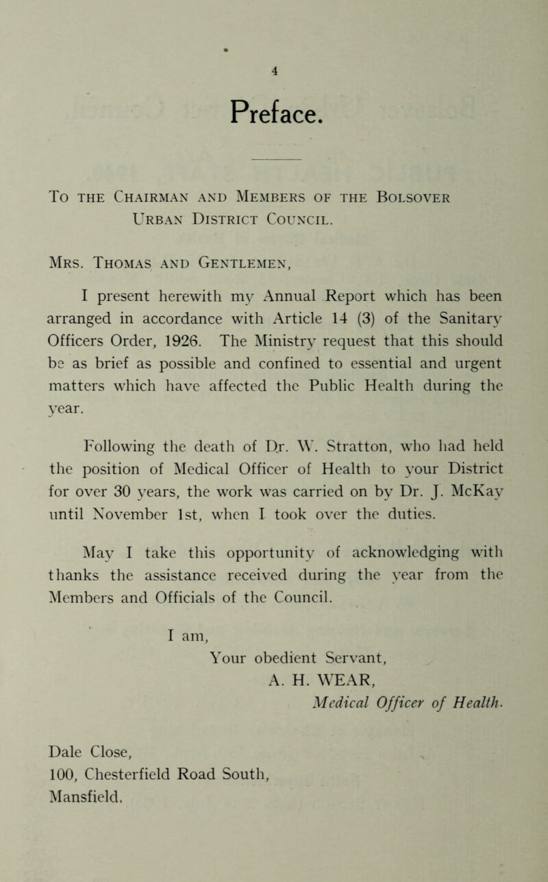 Preface. To THE Chairman and Members of the Bolsover Urban District Council. Mrs. Thomas and Gentlemen, I present herewith m\^ Annual Report which has been arranged in accordance with Article 14 (3) of the Sanitary Officers Order, 1926. The Ministry request that this should be as brief as possible and confined to essential and urgent matters which have affected the Public Health during the year. Following the death of Dj. M'. Stratton, who had held the position of Medical Officer of Health to your District for over 30 years, the work was carried on by Dr. J. McKay until November 1st, when I took over the duties. May I take this opportunity of acknowledging with thanks the assistance received during the year from the Members and Officials of the Council. I am. Your obedient Servant, A. H. WEAR, Medical Officer of Health. Dale Close, 100, Chesterfield Road South, Mansfield.