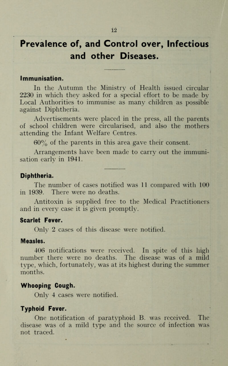 Prevalence of, and Control over, Infectious and other Diseases. Immunisation. In the Autumn the Ministry of Health issued circular 2230 in which they asked for a special effort to be made by Local Authorities to immunise as many children as possible against Diphtheria. Advertisements were placed in the press, all the parents of school children were circularised, and also the mothers attending the Infant Welfare Centres. 60% of the parents in this area gave their consent. Arrangements have been made to carry out the immuni- sation early in 1941. Diphtheria. The number of cases notified was 11 compared with 100 in 1939. There were no deaths. x\ntitoxin is supplied free to the Medical Practitioners and in every case it is given promptly. Scarlet Fever. Onty 2 cases of this disease were notified. Measles. 406 notifications were received. In spite of this high number there were no deaths. The disease was of a mild tvpe, which, fortunately, was at its highest during the summer months. Whooping Cough. Only 4 cases were notified. Typhoid Fever. One notification of paratyphoid B. was received. The disease was of a mild type and the source of infection was not traced.