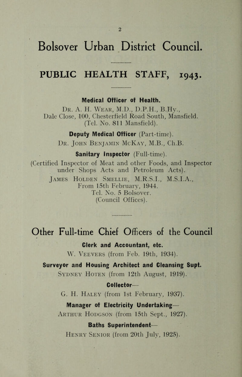 Bolsover Urban District Council. PUBLIC HEALTH STAFF, 1943. Medical Officer of Health. Dr. a. H. Wear, M.D., D.P.H., B.Hy., Dale Close, 100, Chesterfield Road South, Mansfield. (Tel. No. 811 Mansfield). Deputy Medical Officer (Part-time). Dr. John Benjamin McKay, M.B., Ch.B. Sanitary Inspector (Full-time). (Certified Inspector of Meat and other Foods, and Inspector under Shops Acts and Petroleum Acts). James Holden Smellie, M.R.S.I., M.S.I.A., From 15th February, 1944. Tel. No. 5 Bolsover. (Council Offices). Other Full-time Chief Officers of the Council Clerk and Accountant, etc. W. Veevers (from Feb. 19th, 1934). Surveyor and Housing Architect and Cleansing Supt. Sydney Hoten (from 12th August, 1919). Collector— G. H. Haley (from 1st February, 1937). Manager of Electricity Undertaking— Arthur Hodgson (from 15th Sept., 1927). Baths Superintendent— Henry Senior (from 20th July, 1925).