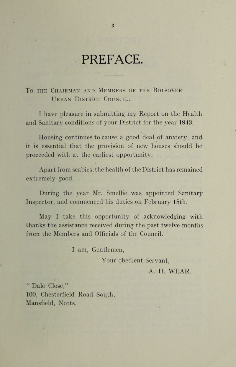 PREFACE. To THE Chairman and Members of the Bolsover Urban District Council. I have pleasure in submitting my Report on the Health and Sanitary conditions of your District for the year 1943. Housing continues to cause a good deal of anxiety, and it is essential that the provision of new houses should be proceeded with at the earliest opportunity. Apart from scabies, the health of the District has remained extremely good. During the year Mr. Smellie was appointed Sanitary Inspector, and commenced his duties on February 15th. May I take this opportunity of acknowledging with thanks the assistance received during the past twelve months from the Members and Officials of the Council. I am. Gentlemen, Your obedient Servant, A. H. WEAR. “ Dale Close,” 100, Chesterfield Road South, Mansfield, Notts.
