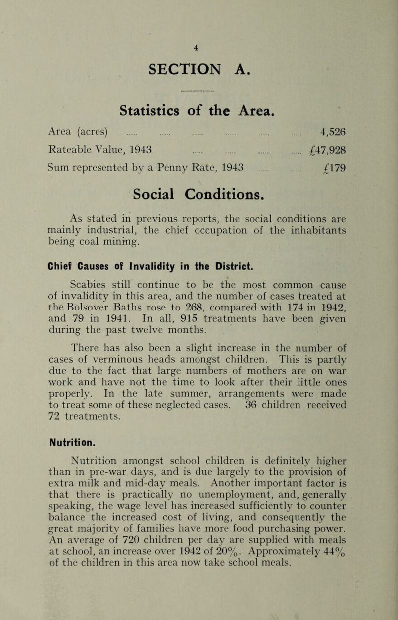 SECTION A. Statistics of the Area. Area (acres) 4,526 Rateable Value, 1943 £47,928 Sum represented by a Penny Rate, 1943 £\19 Social Conditions. As stated in previous reports, the social conditions are mainly industrial, the chief occupation of the inhabitants being coal mining. Chief Causes of Invalidity in the District. Scabies still continue to be the most common cause of invalidity in this area, and the number of cases treated at the Bolsover Baths rose to 268, compared with 174 in 1942, and 79 in 1941. In all, 915 treatments have been given during the past twelve months. There has also been a slight increase in the number of cases of verminous heads amongst children. This is partly due to the fact that large numbers of mothers are on war work and have not the time to look after their little ones properly. In the late summer, arrangements were made to treat some of these neglected cases. 36 children received 72 treatments. Nutrition. Nutrition amongst school children is definitely higher than in pre-war days, and is due largely to the provision of extra milk and mid-day meals. Another important factor is that there is practically no unemployment, and, generally speaking, the wage level has increased sufficiently to counter balance the increased cost of living, and consequently the great majority of families have more food purchasing power. An average of 720 children per day are supplied with meals at school, an increase over 1942 of 20%. Approximately 44% of the children in this area now take school meals.
