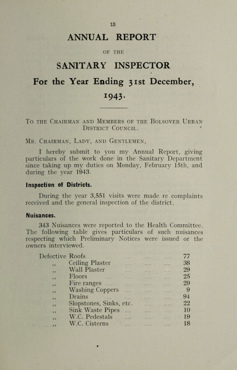 ANNUAL REPORT OF THE SANITARY INSPECTOR For the Year Ending 31st December, 1943. To THE Chairman and Members of the Bolsover Urban District Council. Mr. Chairman, Lady, and Gentlemen, I hereby submit to you my Annual Report, giving particulars of the work done in the Sanitary Department since taking up my duties on Monda}^ February 15th, and during the year 1943. Inspection of Districts. During the year 3,551 visits were made re complaints received and the general inspection of the district. Nuisances. 343 Nuisances were reported to the Health Committee. The following table gives particulars of such nuisances respecting which Preliminary Notices were issued or the owners interviewed. Defective Roofs 77 ,, Ceiling Plaster 38 ,, Wall Plaster 29 ,, Floors 25 ,, Fire ranges . 29 ,, Washing Coppers 9 ,, Drains 94 ,, Slopstones, Sinks, etc 22 ,, Sink Waste Pipes 10 ,, W.C. Pedestals 19 ,, W.C. Cisterns 18